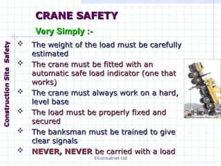 ©Consultnet Ltd
 The weight of the load must be carefully
The weight of the load must be carefully
estimated
estimated
 The crane must be fitted with an
The crane must be fitted with an
automatic safe load indicator (one that
automatic safe load indicator (one that
works)
works)
 The crane must always work on a hard,
The crane must always work on a hard,
level base
level base
 The load must be properly fixed and
The load must be properly fixed and
secured
secured
 The banksman must be trained to give
The banksman must be trained to give
clear signals
clear signals
 NEVER, NEVER
NEVER, NEVER be carried with a load
be carried with a load
CRANE SAFETY
CRANE SAFETY
Very Simply :-
Very Simply :-
Construction
Construction
Site
Site
Safety
Safety
 