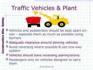 ©Consultnet Ltd
Traffic Vehicles & Plant
Vehicles and pedestrians should be kept apart on-
site – separate them as much as possible using
barriers
Adequate clearance around slewing vehicles
Avoid reversing where possible & use one-way
system
Vehicles should have reversing alarms/sirens
Passengers only on vehicles designed to carry
them
Construction
Construction
Site
Site
Safety
Safety
 