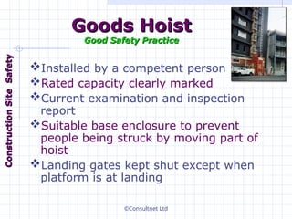 ©Consultnet Ltd
Goods Hoist
Goods Hoist
Good Safety Practice
Good Safety Practice
Installed by a competent person
Rated capacity clearly marked
Current examination and inspection
report
Suitable base enclosure to prevent
people being struck by moving part of
hoist
Landing gates kept shut except when
platform is at landing
Construction
Construction
Site
Site
Safety
Safety
 