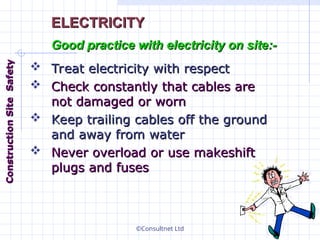 ©Consultnet Ltd
 Treat electricity with respect
Treat electricity with respect
 Check constantly that cables are
Check constantly that cables are
not damaged or worn
not damaged or worn
 Keep trailing cables off the ground
Keep trailing cables off the ground
and away from water
and away from water
 Never overload or use makeshift
Never overload or use makeshift
plugs and fuses
plugs and fuses
ELECTRICITY
ELECTRICITY
Good practice with electricity on site:-
Good practice with electricity on site:-
Construction
Construction
Site
Site
Safety
Safety
 