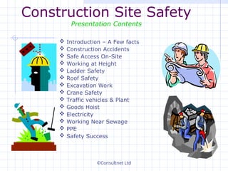 ©Consultnet Ltd
Construction Site Safety
Presentation Contents
 Introduction – A Few facts
 Construction Accidents
 Safe Access On-Site
 Working at Height
 Ladder Safety
 Roof Safety
 Excavation Work
 Crane Safety
 Traffic vehicles & Plant
 Goods Hoist
 Electricity
 Working Near Sewage
 PPE
 Safety Success
 