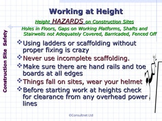 ©Consultnet Ltd
Height
Height HAZARDS
HAZARDS on
on C
Construction
onstruction S
Sites
ites
H
Holes in
oles in F
Floors,
loors, G
Gaps on
aps on W
Working
orking P
Platforms,
latforms, S
Shafts and
hafts and
S
Stairwells not
tairwells not A
Adequately
dequately C
Covered,
overed, B
Barricaded
arricaded,
, F
Fenced
enced O
Off
ff
Working at
Working at H
Height
eight
Using ladders or scaffolding without
Using ladders or scaffolding without
proper fixing is crazy
proper fixing is crazy
Never use incomplete scaffolding.
Never use incomplete scaffolding.
Make sure there are hand rails and toe
Make sure there are hand rails and toe
boards at all edges
boards at all edges
Things fall on sites, wear your helmet
Things fall on sites, wear your helmet
Before starting work at heights check
Before starting work at heights check
for clearance from any overhead power
for clearance from any overhead power
lines
lines
Construction
Construction
Site
Site
Safety
Safety
 