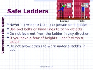 ©Consultnet Ltd
Safe Ladders
Never allow more than one person on a ladder
Use tool belts or hand lines to carry objects.
Do not lean out from the ladder in any direction
If you have a fear of heights – don’t climb a
ladder
Do not allow others to work under a ladder in
use
Construction
Construction
Site
Site
Safety
Safety
 