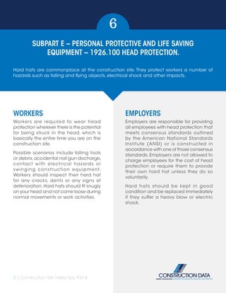 3 | Construction Site Safety Tips: Part II
SUBPART E – PERSONAL PROTECTIVE AND LIFE SAVING
EQUIPMENT – 1926.100 HEAD PROTECTION.
6
WORKERS
Workers are required to wear head
protection wherever there is the potential
for being struck in the head, which is
basically the entire time you are on the
construction site.
Possible scenarios include falling tools
or debris,accidental nail gun discharge,
contact with electrical hazards or
swinging construction equipment.
Workers should inspect their hard hat
for any cracks, dents or any signs of
deterioration.Hard hats should fit snugly
on your head and not come loose during
normal movements or work activities.
EMPLOYERS
Employers are responsible for providing
all employees with head protection that
meets consensus standards outlined
by the American National Standards
Institute (ANSI) or is constructed in
accordance with one of those consensus
standards. Employers are not allowed to
charge employees for the cost of head
protection or require them to provide
their own hard hat unless they do so
voluntarily.
Hard hats should be kept in good
condition and be replaced immediately
if they suffer a heavy blow or electric
shock.
Hard hats are commonplace at the construction site. They protect workers a number of
hazards such as falling and flying objects, electrical shock and other impacts.
 