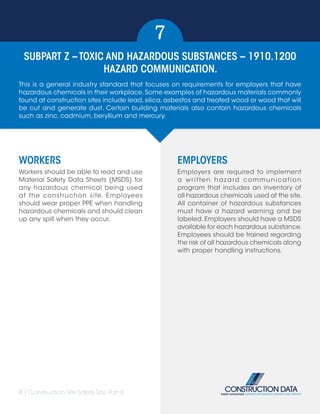 4 | Construction Site Safety Tips: Part II
SUBPART Z – TOXIC AND HAZARDOUS SUBSTANCES – 1910.1200
HAZARD COMMUNICATION.
7
WORKERS
Workers should be able to read and use
Material Safety Data Sheets (MSDS) for
any hazardous chemical being used
at the construction site. Employees
should wear proper PPE when handling
hazardous chemicals and should clean
up any spill when they occur.
EMPLOYERS
Employers are required to implement
a written hazard communication
program that includes an inventory of
all hazardous chemicals used at the site.
All container of hazardous substances
must have a hazard warning and be
labeled. Employers should have a MSDS
available for each hazardous substance.
Employees should be trained regarding
the risk of all hazardous chemicals along
with proper handling instructions.
This is a general industry standard that focuses on requirements for employers that have
hazardous chemicals in their workplace.Some examples of hazardous materials commonly
found at construction sites include lead, silica, asbestos and treated wood or wood that will
be cut and generate dust. Certain building materials also contain hazardous chemicals
such as zinc, cadmium, beryllium and mercury.
 