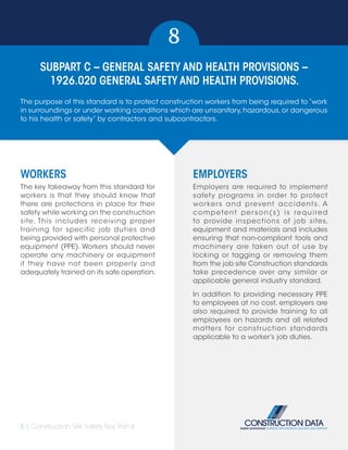 5 | Construction Site Safety Tips: Part II
SUBPART C – GENERAL SAFETY AND HEALTH PROVISIONS –
1926.020 GENERAL SAFETY AND HEALTH PROVISIONS.
8
WORKERS
The key takeaway from this standard for
workers is that they should know that
there are protections in place for their
safety while working on the construction
site. This includes receiving proper
training for specific job duties and
being provided with personal protective
equipment (PPE). Workers should never
operate any machinery or equipment
if they have not been properly and
adequately trained on its safe operation.
EMPLOYERS
Employers are required to implement
safety programs in order to protect
workers and prevent accidents. A
competent person(s) is required
to provide inspections of job sites,
equipment and materials and includes
ensuring that non-compliant tools and
machinery are taken out of use by
locking or tagging or removing them
from the job site Construction standards
take precedence over any similar or
applicable general industry standard.
In addition to providing necessary PPE
to employees at no cost, employers are
also required to provide training to all
employees on hazards and all related
matters for construction standards
applicable to a worker’s job duties.
The purpose of this standard is to protect construction workers from being required to “work
in surroundings or under working conditions which are unsanitary,hazardous,or dangerous
to his health or safety” by contractors and subcontractors.
 
