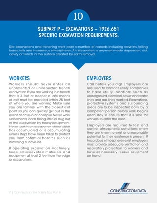 7 | Construction Site Safety Tips: Part II
SUBPART P – EXCAVATIONS – 1926.651
SPECIFIC EXCAVATION REQUIREMENTS.
10
WORKERS
Wo r ke r s s h o u l d n eve r e n te r a n
unprotected or uninspected trench
excavation.If you are working in a trench
that is 4 feet or deeper a safe means
of exit must be provided within 25 feet
of where you are working. Make sure
you are familiar with the closest exit
point so you can quickly get out in the
event of cave-in or collapse. Never work
underneath loads being lifted or dug out
of the excavation by heavy equipment.
Never work in an excavation where water
has accumulated or is accumulating
unless steps have been taken to protect
you from potential hazards such as
drowning or cave-ins.
If operating excavation machinery,
keep all excavated materials and
equipment at least 2 feet from the edge
or excavations.
EMPLOYERS
Call before you dig! Employers are
required to contact utility companies
to have utility locations such as
underground electrical,sewer and water
lines and gas lines marked.Excavations,
protective systems and surrounding
areas are to be inspected daily by a
competent person before work begins
each day to ensure that it is safe for
workers to enter the area.
Employers are required to test and
control atmospheric conditions when
they are known to exist or a reasonable
potential for their existence is present. If
hazardous atmospheres exist,employers
must provide adequate ventilation and
respiratory protection to workers and
have all necessary rescue equipment
on hand.
Site excavations and trenching work pose a number of hazards including cave-ins, falling
loads, falls and hazardous atmospheres. An excavation is any man-made depression, cut,
cavity or trench in the surface created by earth removal.
 