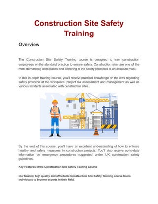 Construction Site Safety
Training
Overview
The Construction Site Safety Training course is designed to train construction
employees on the standard practice to ensure safety. Construction sites are one of the
most demanding workplaces and adhering to the safety protocols is an absolute must.
In this in-depth training course, you’ll receive practical knowledge on the laws regarding
safety protocols at the workplace, project risk assessment and management as well as
various incidents associated with construction sites..
By the end of this course, you’ll have an excellent understanding of how to enforce
healthy and safety measures in construction projects. You’ll also receive up-to-date
information on emergency procedures suggested under UK construction safety
guidelines.
Key Features of the Construction Site Safety Training Course
Our trusted, high quality and affordable Construction Site Safety Training course trains
individuals to become experts in their field.
 