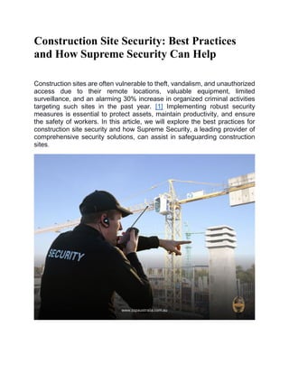Construction Site Security: Best Practices
and How Supreme Security Can Help
Construction sites are often vulnerable to theft, vandalism, and unauthorized
access due to their remote locations, valuable equipment, limited
surveillance, and an alarming 30% increase in organized criminal activities
targeting such sites in the past year. [1] Implementing robust security
measures is essential to protect assets, maintain productivity, and ensure
the safety of workers. In this article, we will explore the best practices for
construction site security and how Supreme Security, a leading provider of
comprehensive security solutions, can assist in safeguarding construction
sites.
 
