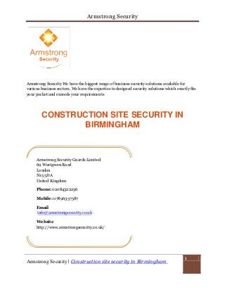 Armstrong Security
Armstrong Security | Construction site security in Birmingham
1
Armstrong Security We have the biggest range of business security solutions available for
various business sectors. We have the expertise to designed security solutions which exactly fits
your pocket and exceeds your requirements
CONSTRUCTION SITE SECURITY IN
BIRMINGHAM
Armstrong Security Guards Limited
69 Westgreen Road
London
N15 5DA
United Kingdom
Phone: 02084322236
Mobile: 07896357587
Email
info@armstrongsecurity.co.uk
Website
http://www.armstrongsecurity.co.uk/
 
