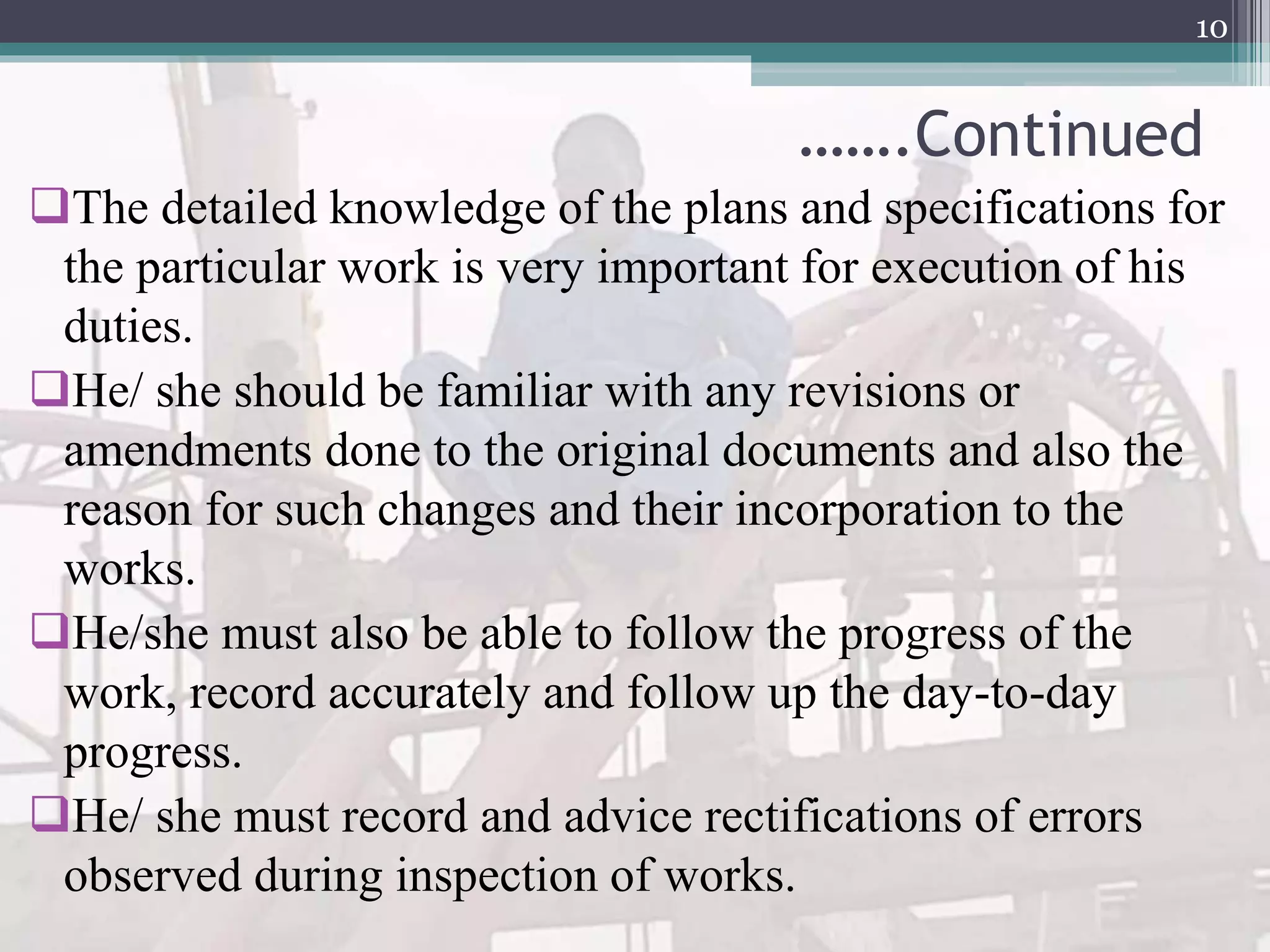 …….Continued
The detailed knowledge of the plans and specifications for
the particular work is very important for execution of his
duties.
He/ she should be familiar with any revisions or
amendments done to the original documents and also the
reason for such changes and their incorporation to the
works.
He/she must also be able to follow the progress of the
work, record accurately and follow up the day-to-day
progress.
He/ she must record and advice rectifications of errors
observed during inspection of works.
10
 
