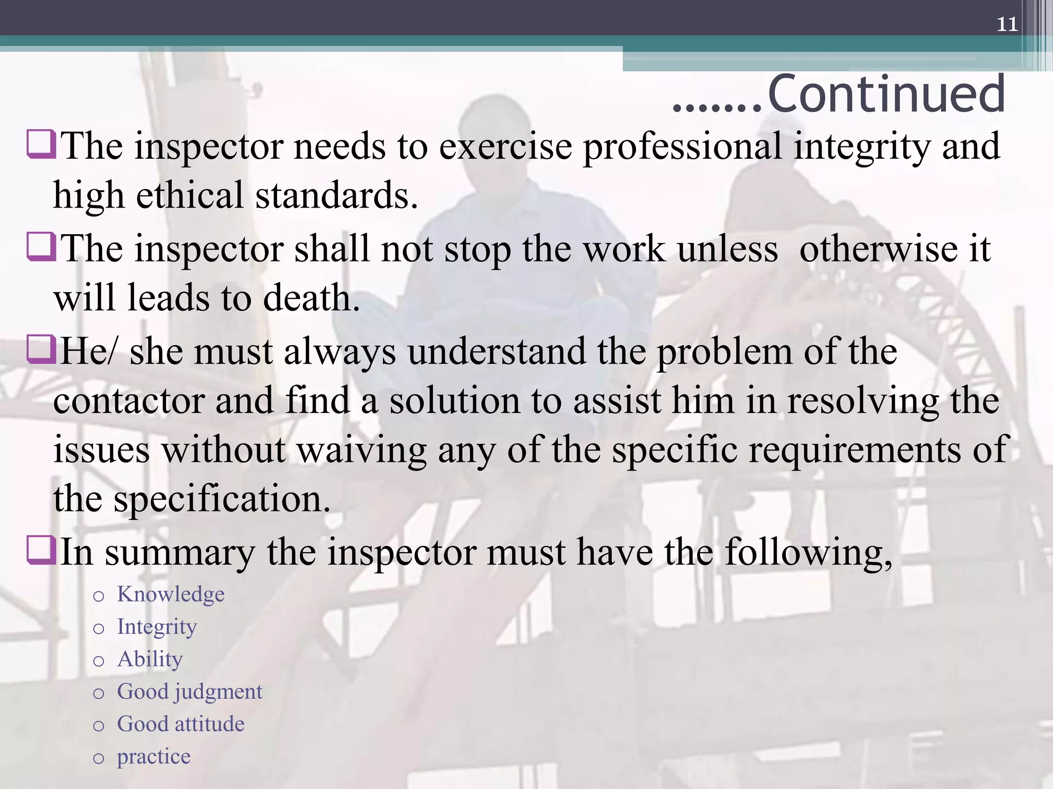 …….Continued
The inspector needs to exercise professional integrity and
high ethical standards.
The inspector shall not stop the work unless otherwise it
will leads to death.
He/ she must always understand the problem of the
contactor and find a solution to assist him in resolving the
issues without waiving any of the specific requirements of
the specification.
In summary the inspector must have the following,
o Knowledge
o Integrity
o Ability
o Good judgment
o Good attitude
o practice
11
 