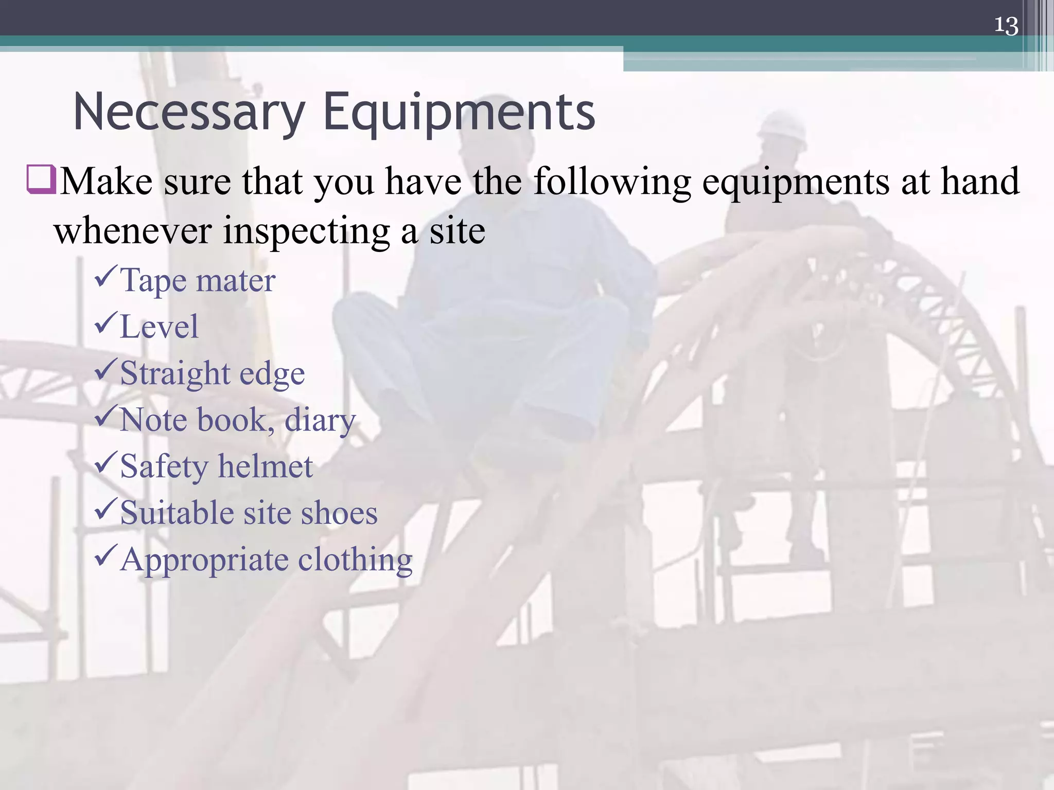 Necessary Equipments
Make sure that you have the following equipments at hand
whenever inspecting a site
Tape mater
Level
Straight edge
Note book, diary
Safety helmet
Suitable site shoes
Appropriate clothing
13
 