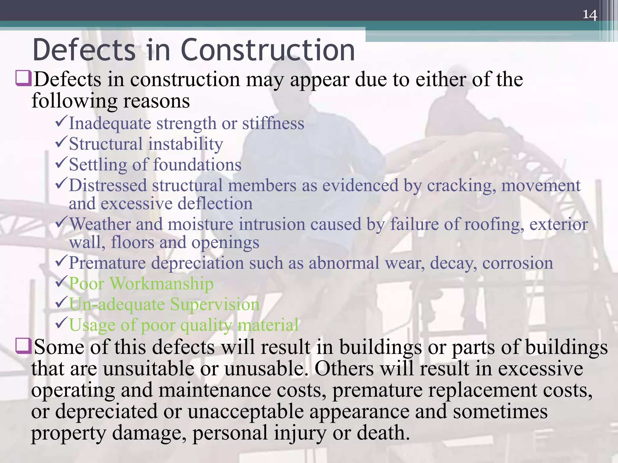 Defects in Construction
Defects in construction may appear due to either of the
following reasons
Inadequate strength or stiffness
Structural instability
Settling of foundations
Distressed structural members as evidenced by cracking, movement
and excessive deflection
Weather and moisture intrusion caused by failure of roofing, exterior
wall, floors and openings
Premature depreciation such as abnormal wear, decay, corrosion
Poor Workmanship
Un-adequate Supervision
Usage of poor quality material
Some of this defects will result in buildings or parts of buildings
that are unsuitable or unusable. Others will result in excessive
operating and maintenance costs, premature replacement costs,
or depreciated or unacceptable appearance and sometimes
property damage, personal injury or death.
14
 