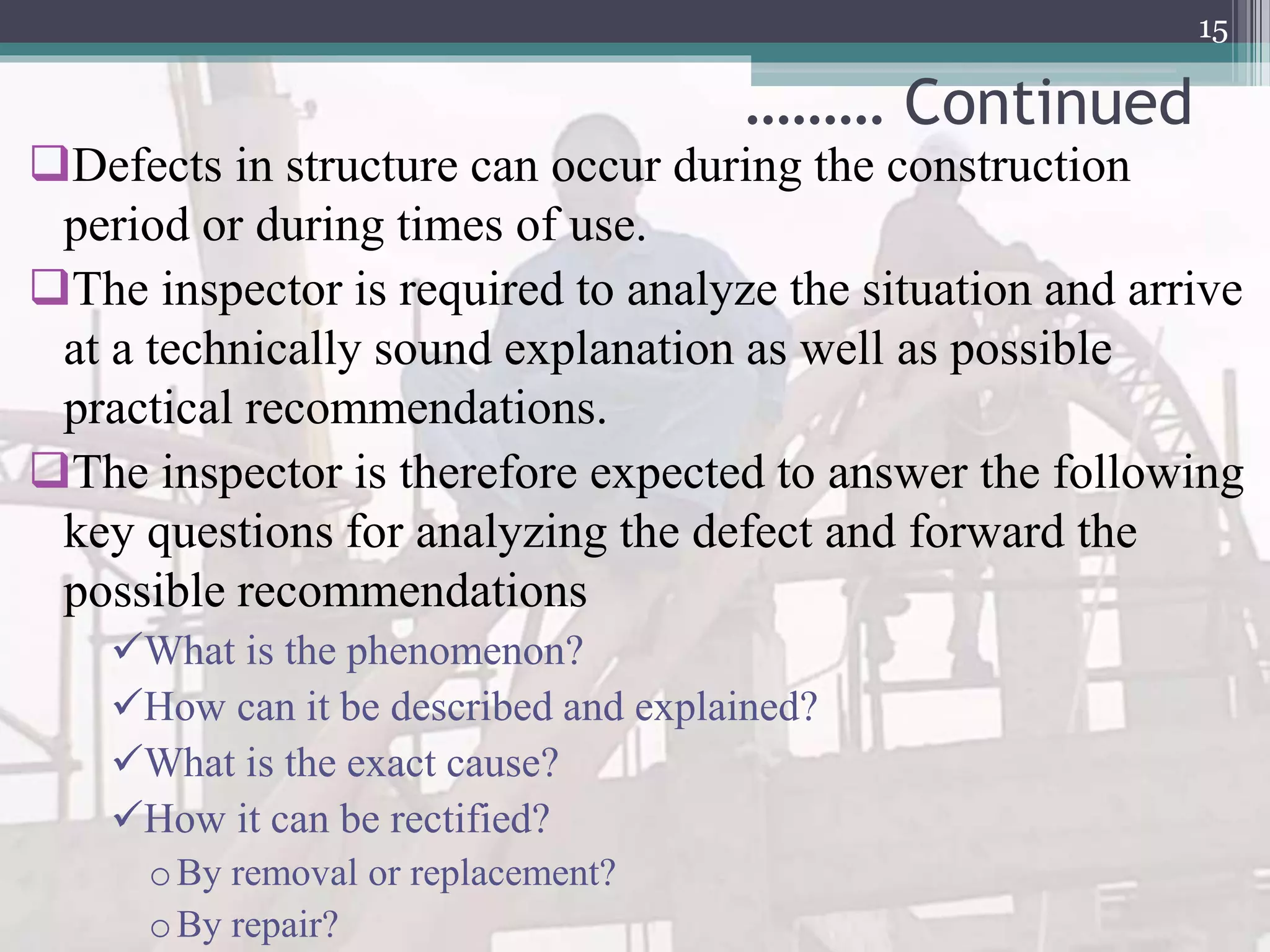 ……… Continued
Defects in structure can occur during the construction
period or during times of use.
The inspector is required to analyze the situation and arrive
at a technically sound explanation as well as possible
practical recommendations.
The inspector is therefore expected to answer the following
key questions for analyzing the defect and forward the
possible recommendations
What is the phenomenon?
How can it be described and explained?
What is the exact cause?
How it can be rectified?
oBy removal or replacement?
oBy repair?
15
 