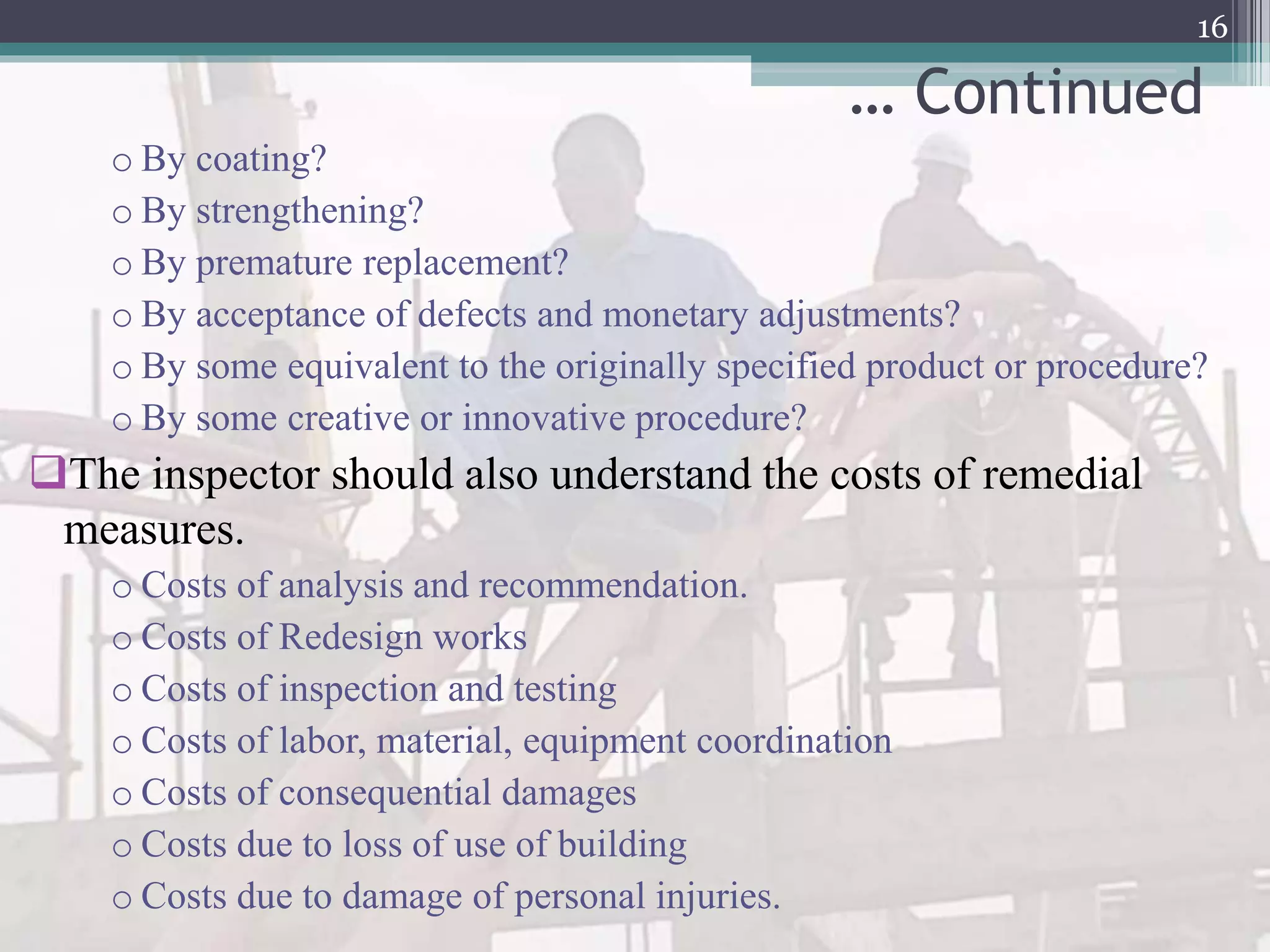 … Continued
o By coating?
o By strengthening?
o By premature replacement?
o By acceptance of defects and monetary adjustments?
o By some equivalent to the originally specified product or procedure?
o By some creative or innovative procedure?
The inspector should also understand the costs of remedial
measures.
o Costs of analysis and recommendation.
o Costs of Redesign works
o Costs of inspection and testing
o Costs of labor, material, equipment coordination
o Costs of consequential damages
o Costs due to loss of use of building
o Costs due to damage of personal injuries.
16
 
