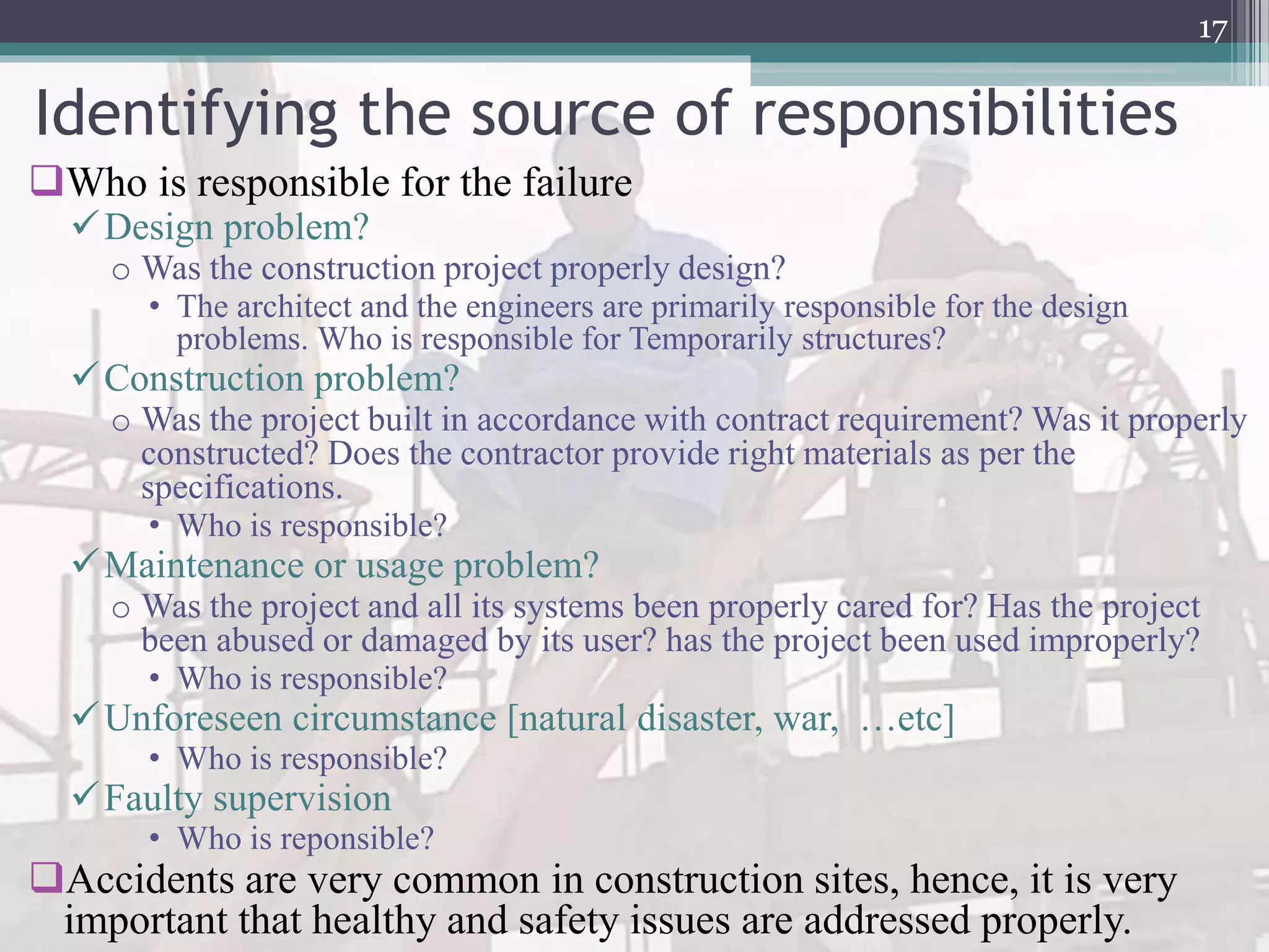 Identifying the source of responsibilities
Who is responsible for the failure
Design problem?
o Was the construction project properly design?
• The architect and the engineers are primarily responsible for the design
problems. Who is responsible for Temporarily structures?
Construction problem?
o Was the project built in accordance with contract requirement? Was it properly
constructed? Does the contractor provide right materials as per the
specifications.
• Who is responsible?
Maintenance or usage problem?
o Was the project and all its systems been properly cared for? Has the project
been abused or damaged by its user? has the project been used improperly?
• Who is responsible?
Unforeseen circumstance [natural disaster, war, …etc]
• Who is responsible?
Faulty supervision
• Who is reponsible?
Accidents are very common in construction sites, hence, it is very
important that healthy and safety issues are addressed properly.
17
 