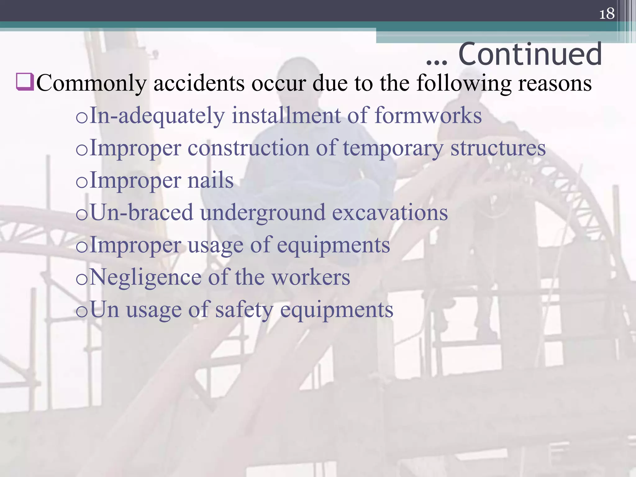 … Continued
Commonly accidents occur due to the following reasons
oIn-adequately installment of formworks
oImproper construction of temporary structures
oImproper nails
oUn-braced underground excavations
oImproper usage of equipments
oNegligence of the workers
oUn usage of safety equipments
18
 