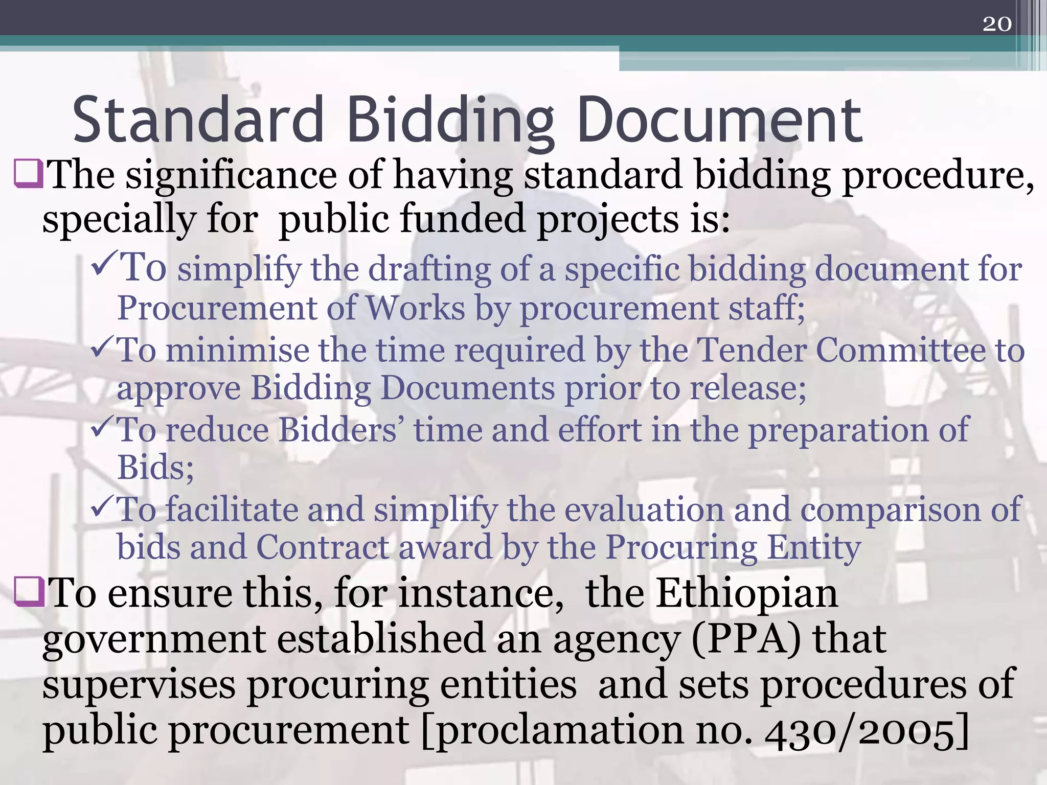 Standard Bidding Document
The significance of having standard bidding procedure,
specially for public funded projects is:
To simplify the drafting of a specific bidding document for
Procurement of Works by procurement staff;
To minimise the time required by the Tender Committee to
approve Bidding Documents prior to release;
To reduce Bidders’ time and effort in the preparation of
Bids;
To facilitate and simplify the evaluation and comparison of
bids and Contract award by the Procuring Entity
To ensure this, for instance, the Ethiopian
government established an agency (PPA) that
supervises procuring entities and sets procedures of
public procurement [proclamation no. 430/2005]
20
 