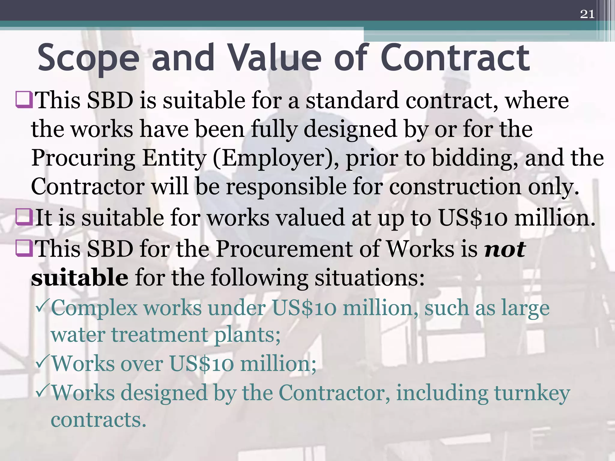 Scope and Value of Contract
This SBD is suitable for a standard contract, where
the works have been fully designed by or for the
Procuring Entity (Employer), prior to bidding, and the
Contractor will be responsible for construction only.
It is suitable for works valued at up to US$10 million.
This SBD for the Procurement of Works is not
suitable for the following situations:
Complex works under US$10 million, such as large
water treatment plants;
Works over US$10 million;
Works designed by the Contractor, including turnkey
contracts.
21
 