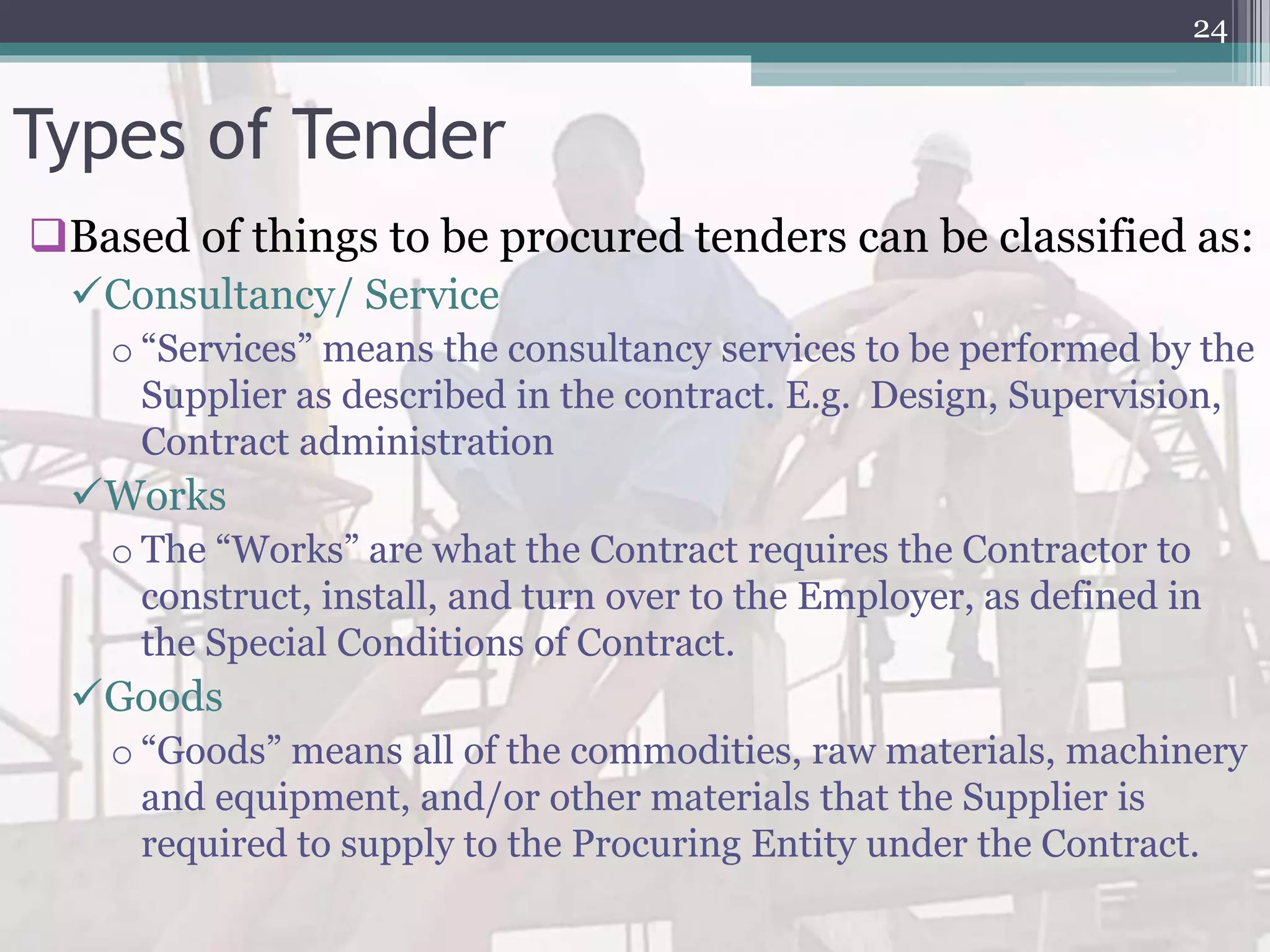 Types of Tender
Based of things to be procured tenders can be classified as:
Consultancy/ Service
o “Services” means the consultancy services to be performed by the
Supplier as described in the contract. E.g. Design, Supervision,
Contract administration
Works
o The “Works” are what the Contract requires the Contractor to
construct, install, and turn over to the Employer, as defined in
the Special Conditions of Contract.
Goods
o “Goods” means all of the commodities, raw materials, machinery
and equipment, and/or other materials that the Supplier is
required to supply to the Procuring Entity under the Contract.
24
 