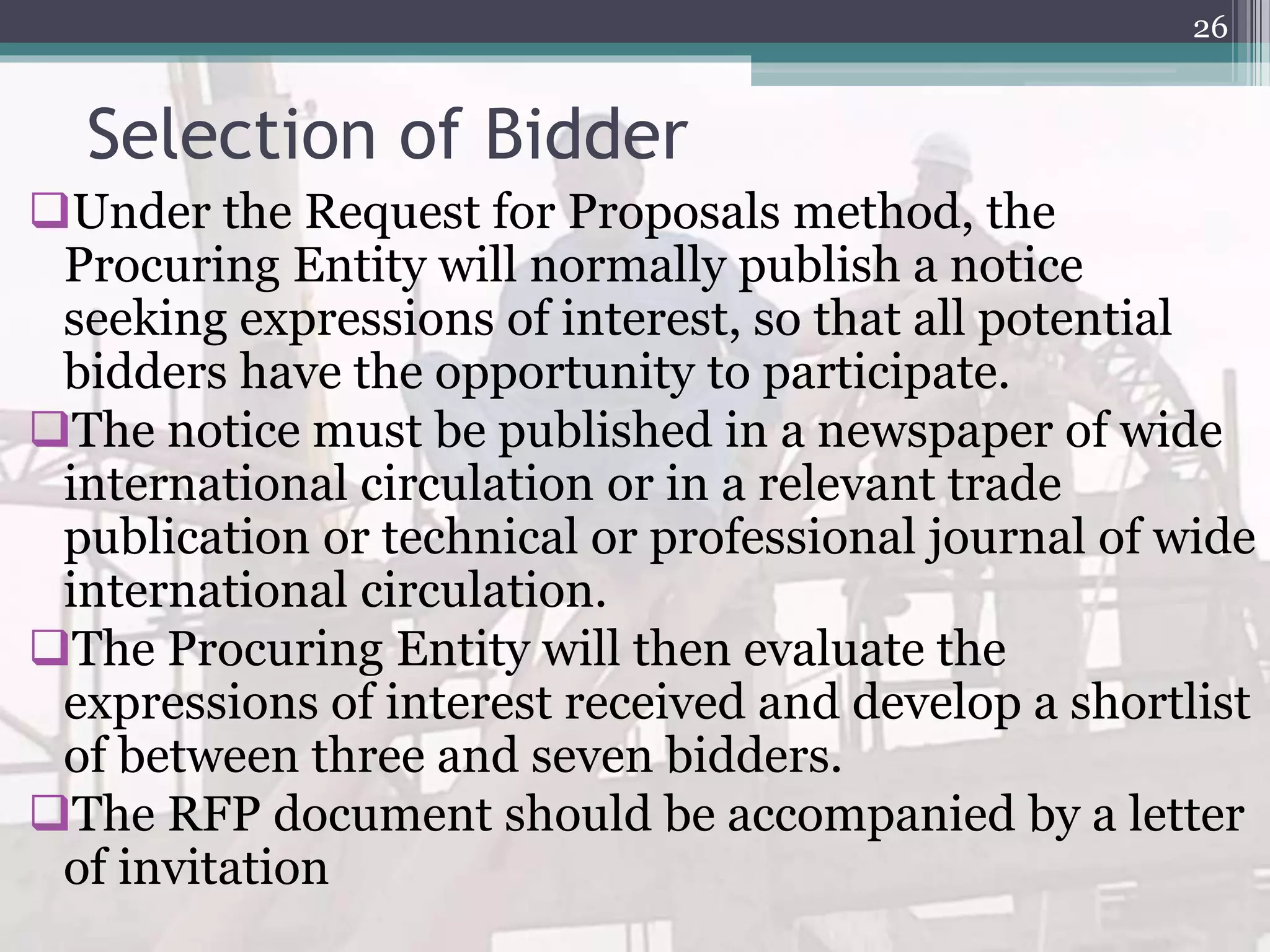 Selection of Bidder
Under the Request for Proposals method, the
Procuring Entity will normally publish a notice
seeking expressions of interest, so that all potential
bidders have the opportunity to participate.
The notice must be published in a newspaper of wide
international circulation or in a relevant trade
publication or technical or professional journal of wide
international circulation.
The Procuring Entity will then evaluate the
expressions of interest received and develop a shortlist
of between three and seven bidders.
The RFP document should be accompanied by a letter
of invitation
26
 