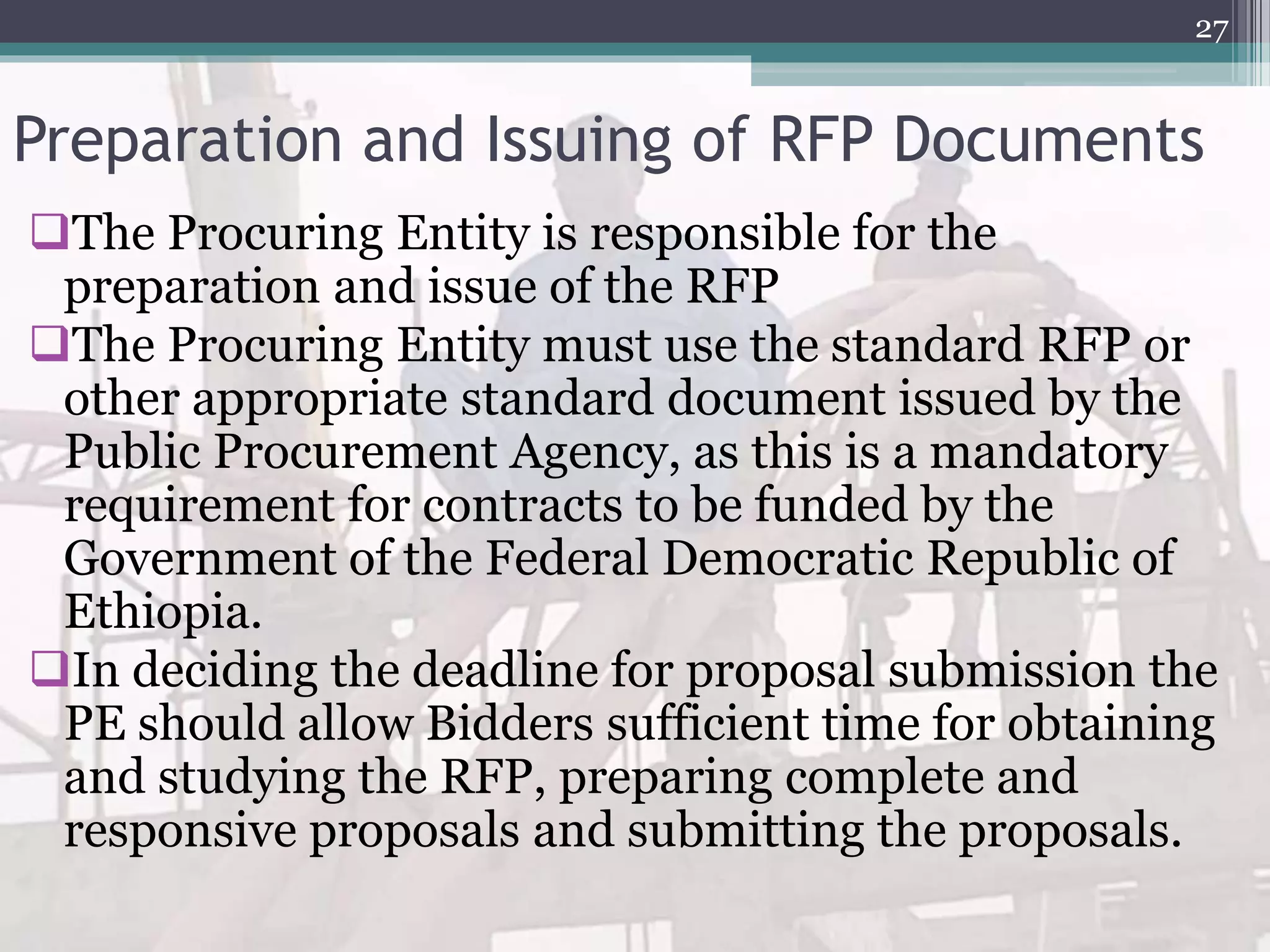 Preparation and Issuing of RFP Documents
The Procuring Entity is responsible for the
preparation and issue of the RFP
The Procuring Entity must use the standard RFP or
other appropriate standard document issued by the
Public Procurement Agency, as this is a mandatory
requirement for contracts to be funded by the
Government of the Federal Democratic Republic of
Ethiopia.
In deciding the deadline for proposal submission the
PE should allow Bidders sufficient time for obtaining
and studying the RFP, preparing complete and
responsive proposals and submitting the proposals.
27
 