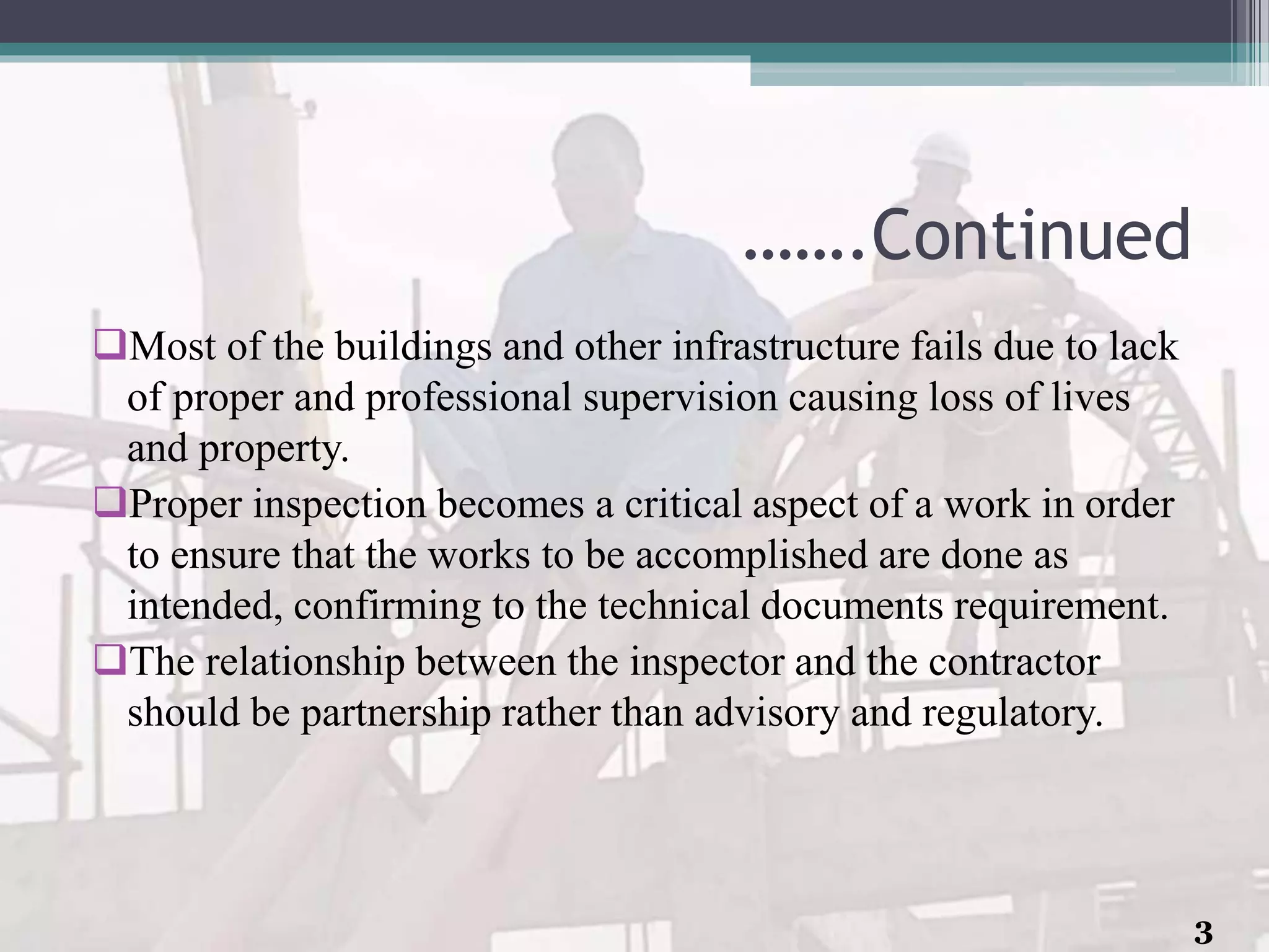 …….Continued
Most of the buildings and other infrastructure fails due to lack
of proper and professional supervision causing loss of lives
and property.
Proper inspection becomes a critical aspect of a work in order
to ensure that the works to be accomplished are done as
intended, confirming to the technical documents requirement.
The relationship between the inspector and the contractor
should be partnership rather than advisory and regulatory.
3
 