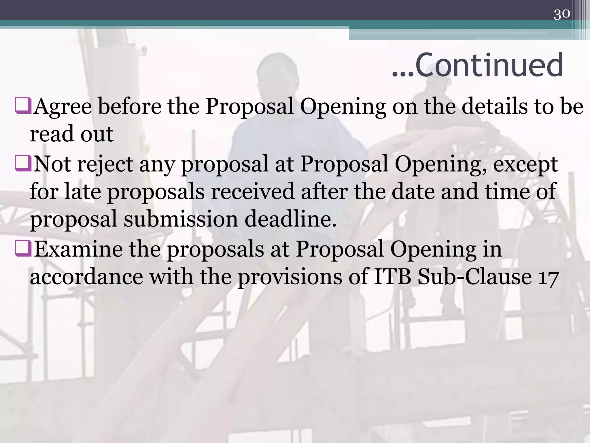 …Continued
Agree before the Proposal Opening on the details to be
read out
Not reject any proposal at Proposal Opening, except
for late proposals received after the date and time of
proposal submission deadline.
Examine the proposals at Proposal Opening in
accordance with the provisions of ITB Sub-Clause 17
30
 