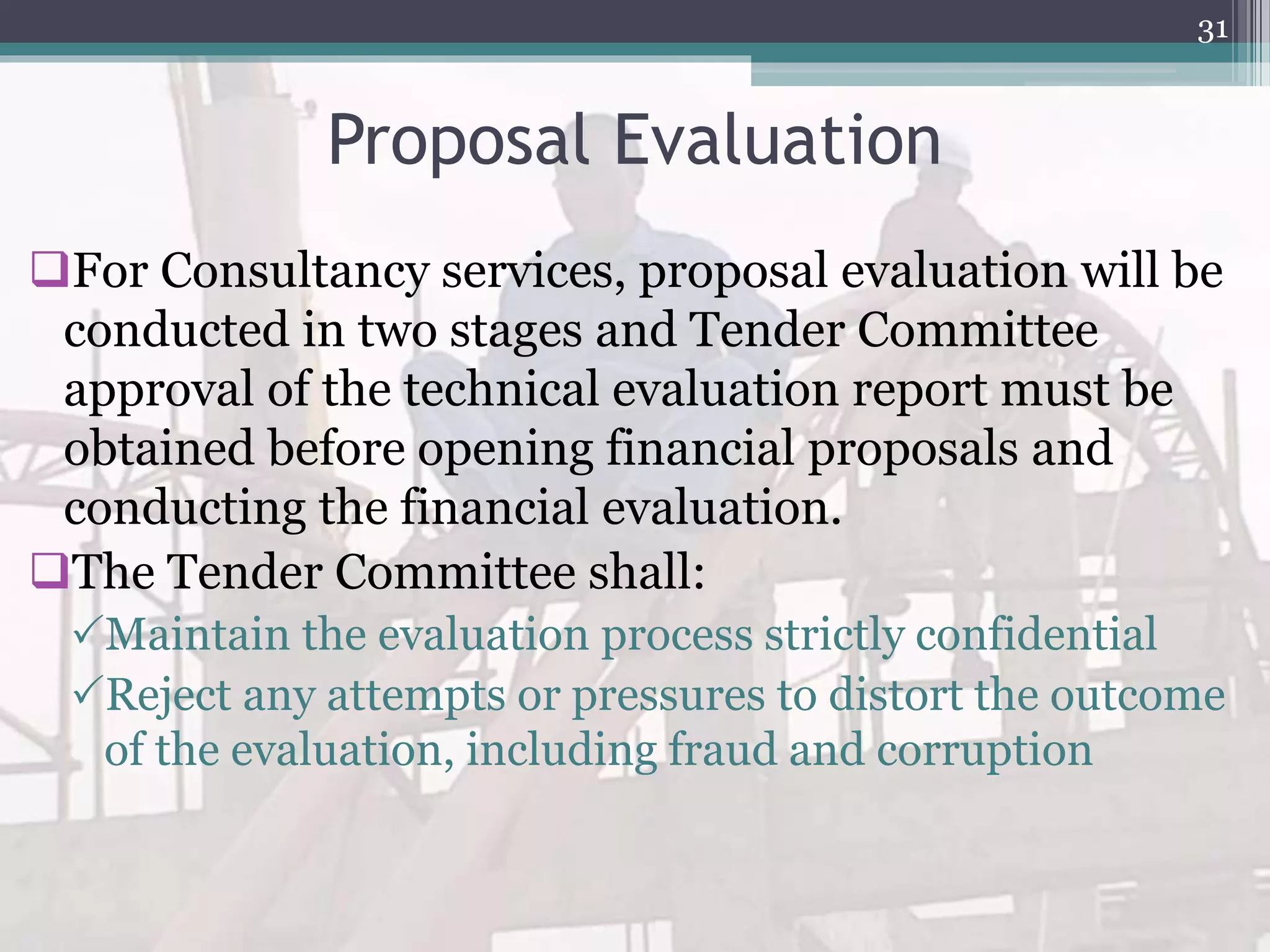 Proposal Evaluation
For Consultancy services, proposal evaluation will be
conducted in two stages and Tender Committee
approval of the technical evaluation report must be
obtained before opening financial proposals and
conducting the financial evaluation.
The Tender Committee shall:
Maintain the evaluation process strictly confidential
Reject any attempts or pressures to distort the outcome
of the evaluation, including fraud and corruption
31
 