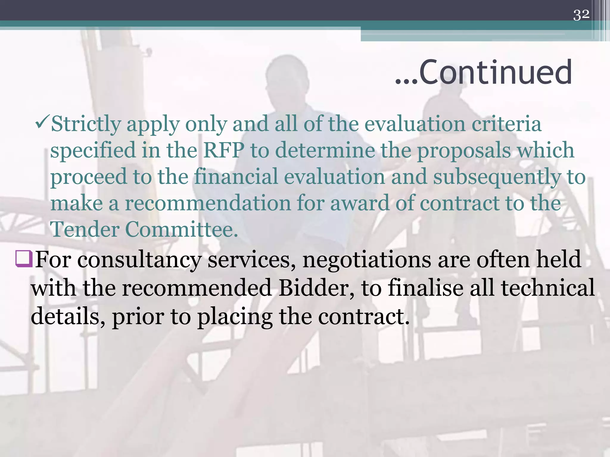 …Continued
Strictly apply only and all of the evaluation criteria
specified in the RFP to determine the proposals which
proceed to the financial evaluation and subsequently to
make a recommendation for award of contract to the
Tender Committee.
For consultancy services, negotiations are often held
with the recommended Bidder, to finalise all technical
details, prior to placing the contract.
32
 