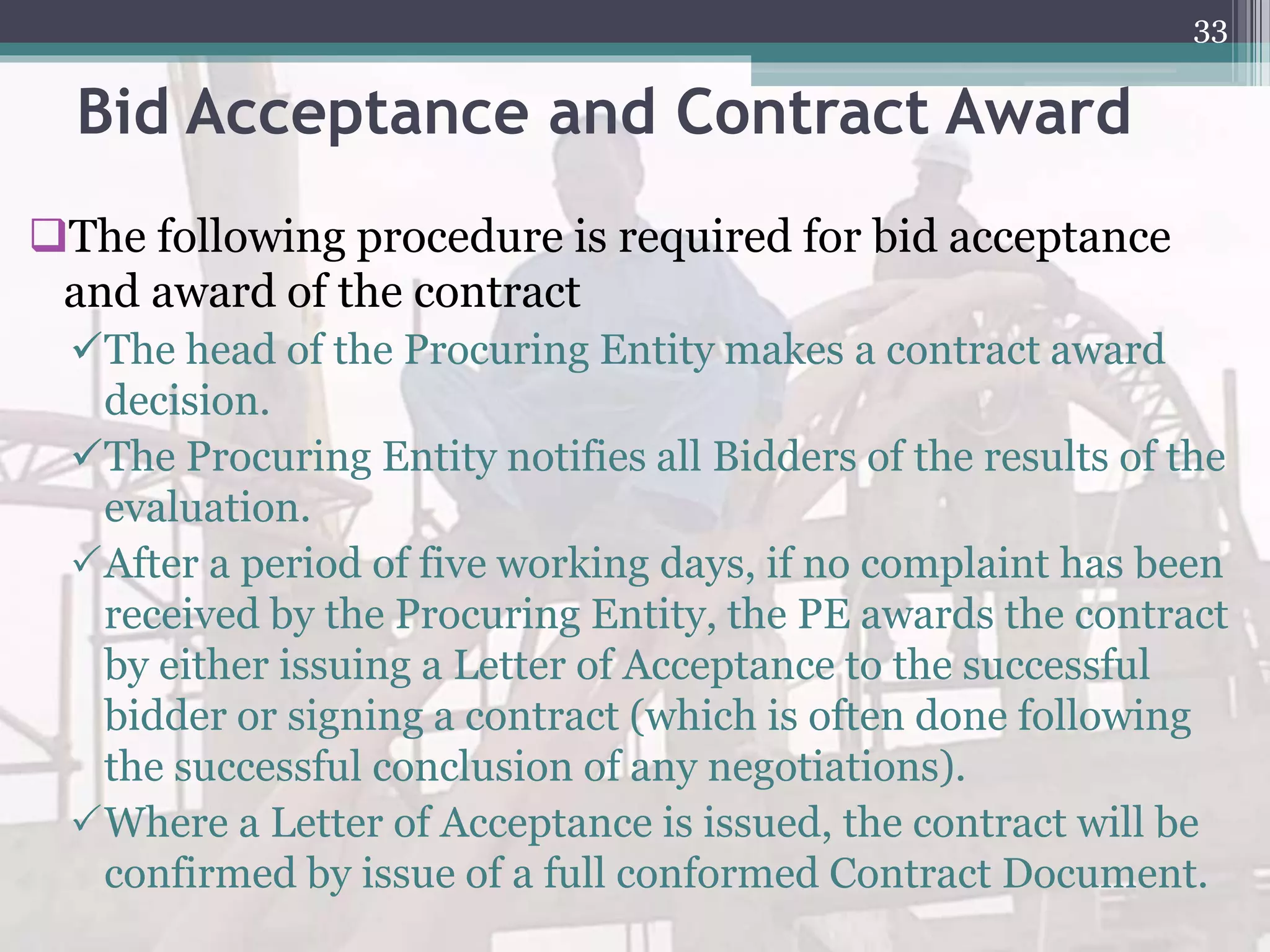 Bid Acceptance and Contract Award
The following procedure is required for bid acceptance
and award of the contract
The head of the Procuring Entity makes a contract award
decision.
The Procuring Entity notifies all Bidders of the results of the
evaluation.
After a period of five working days, if no complaint has been
received by the Procuring Entity, the PE awards the contract
by either issuing a Letter of Acceptance to the successful
bidder or signing a contract (which is often done following
the successful conclusion of any negotiations).
Where a Letter of Acceptance is issued, the contract will be
confirmed by issue of a full conformed Contract Document.
33
 