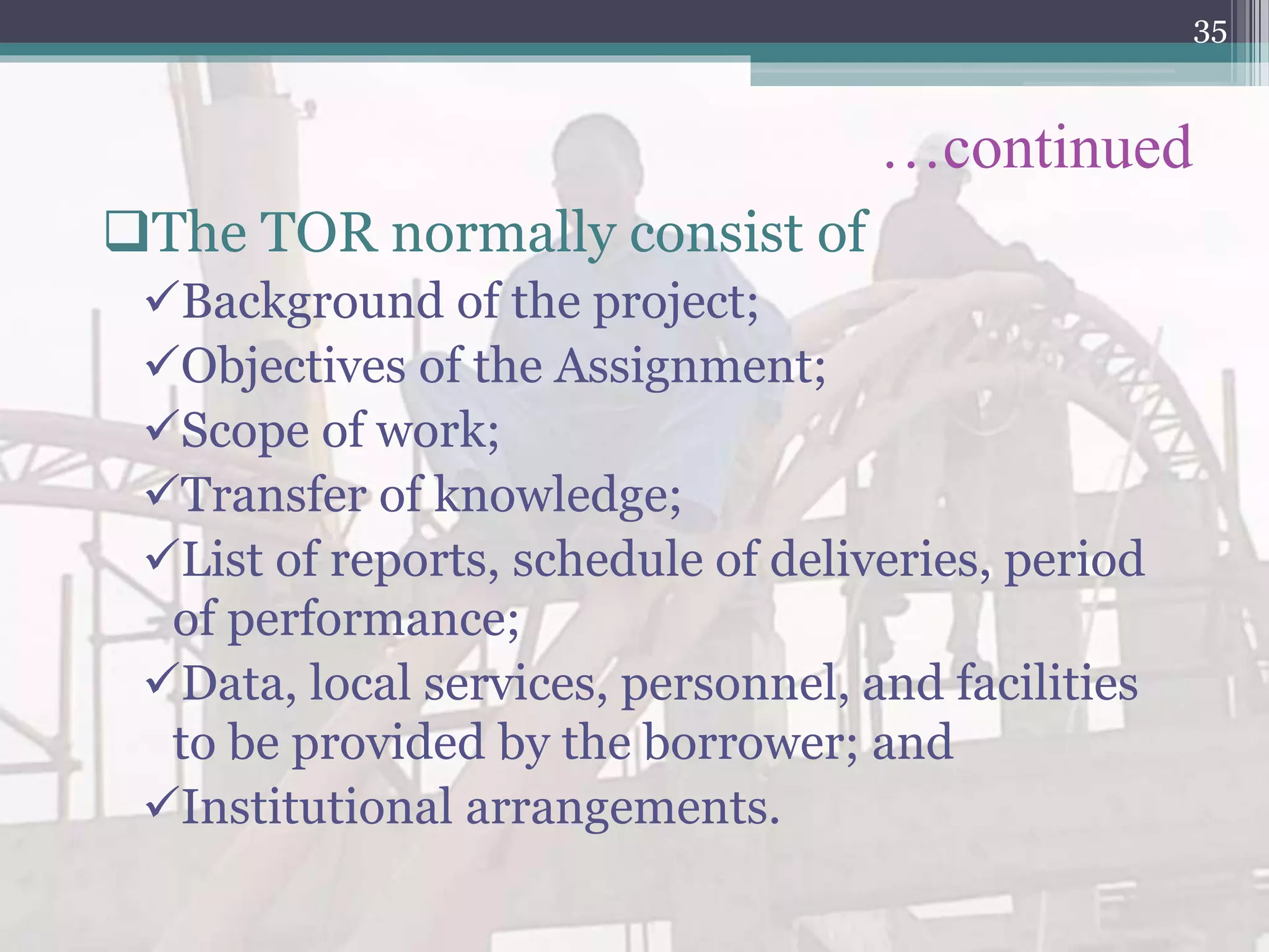 …continued
The TOR normally consist of
Background of the project;
Objectives of the Assignment;
Scope of work;
Transfer of knowledge;
List of reports, schedule of deliveries, period
of performance;
Data, local services, personnel, and facilities
to be provided by the borrower; and
Institutional arrangements.
35
 