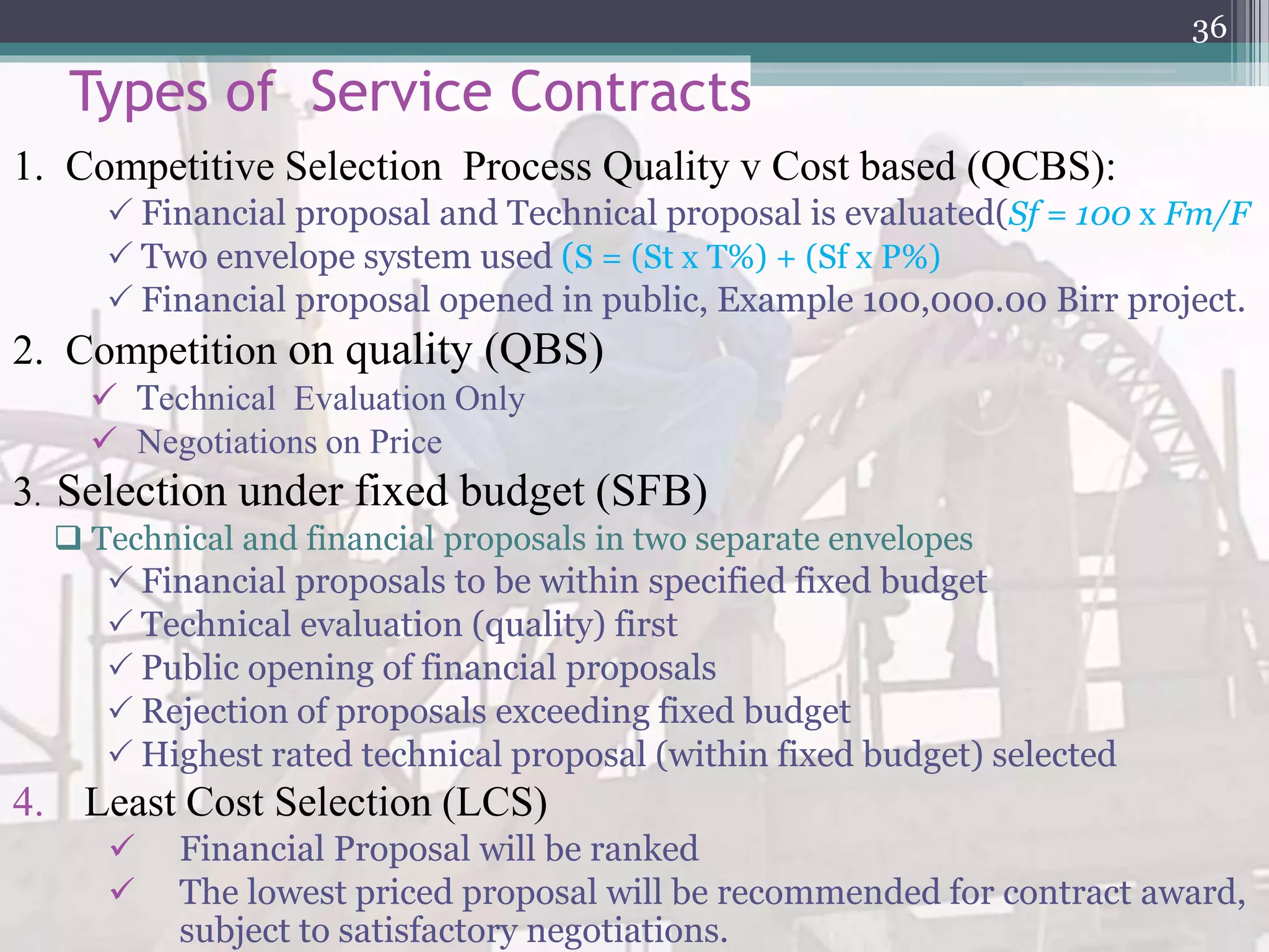 Types of Service Contracts
1. Competitive Selection Process Quality v Cost based (QCBS):
 Financial proposal and Technical proposal is evaluated(Sf = 100 x Fm/F
 Two envelope system used (S = (St x T%) + (Sf x P%)
 Financial proposal opened in public, Example 100,000.00 Birr project.
2. Competition on quality (QBS)
 Technical Evaluation Only
 Negotiations on Price
3. Selection under fixed budget (SFB)
 Technical and financial proposals in two separate envelopes
 Financial proposals to be within specified fixed budget
 Technical evaluation (quality) first
 Public opening of financial proposals
 Rejection of proposals exceeding fixed budget
 Highest rated technical proposal (within fixed budget) selected
4. Least Cost Selection (LCS)
 Financial Proposal will be ranked
 The lowest priced proposal will be recommended for contract award,
subject to satisfactory negotiations.
36
 