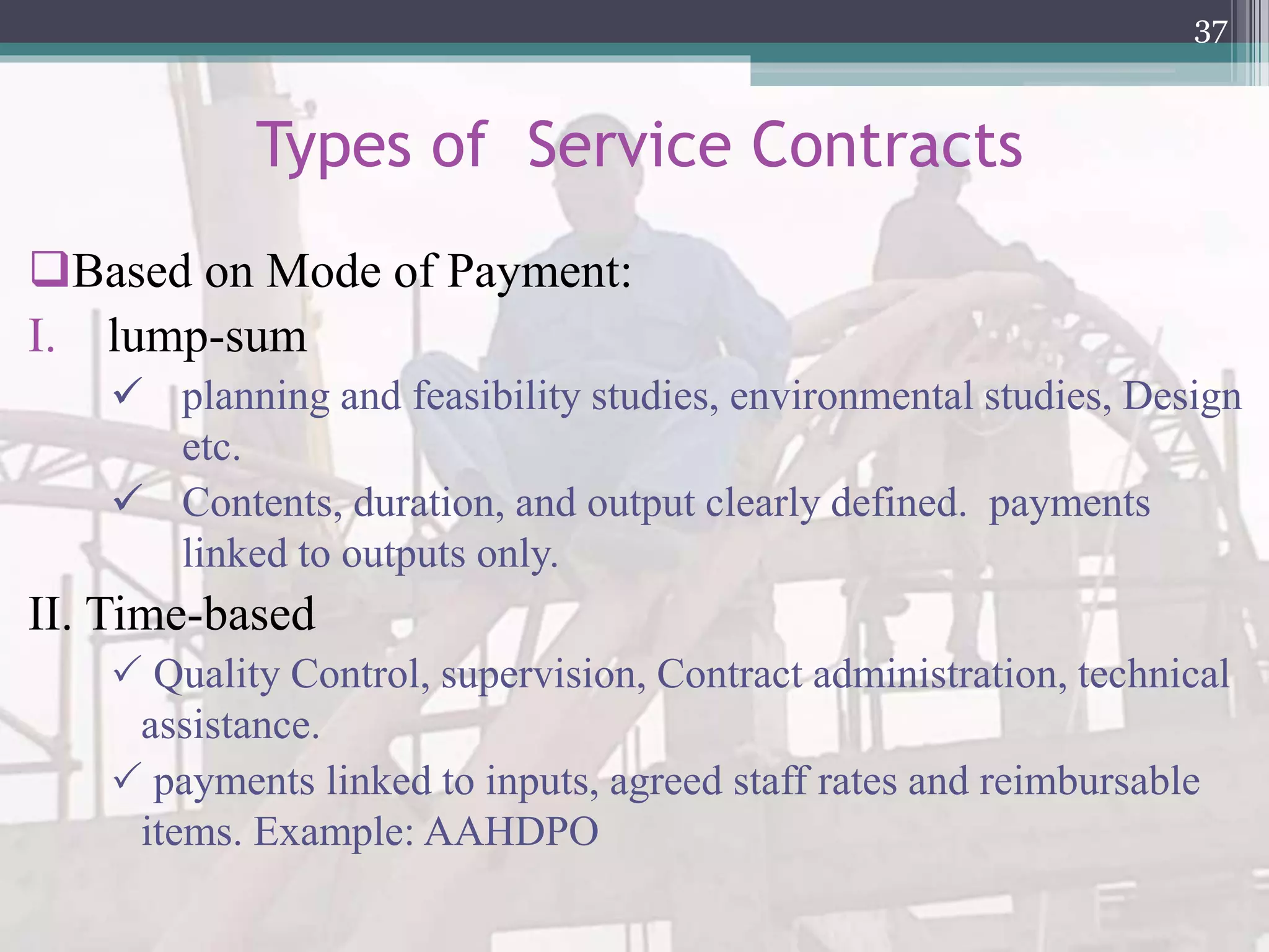 Types of Service Contracts
Based on Mode of Payment:
I. lump-sum
 planning and feasibility studies, environmental studies, Design
etc.
 Contents, duration, and output clearly defined. payments
linked to outputs only.
II. Time-based
 Quality Control, supervision, Contract administration, technical
assistance.
 payments linked to inputs, agreed staff rates and reimbursable
items. Example: AAHDPO
37
 