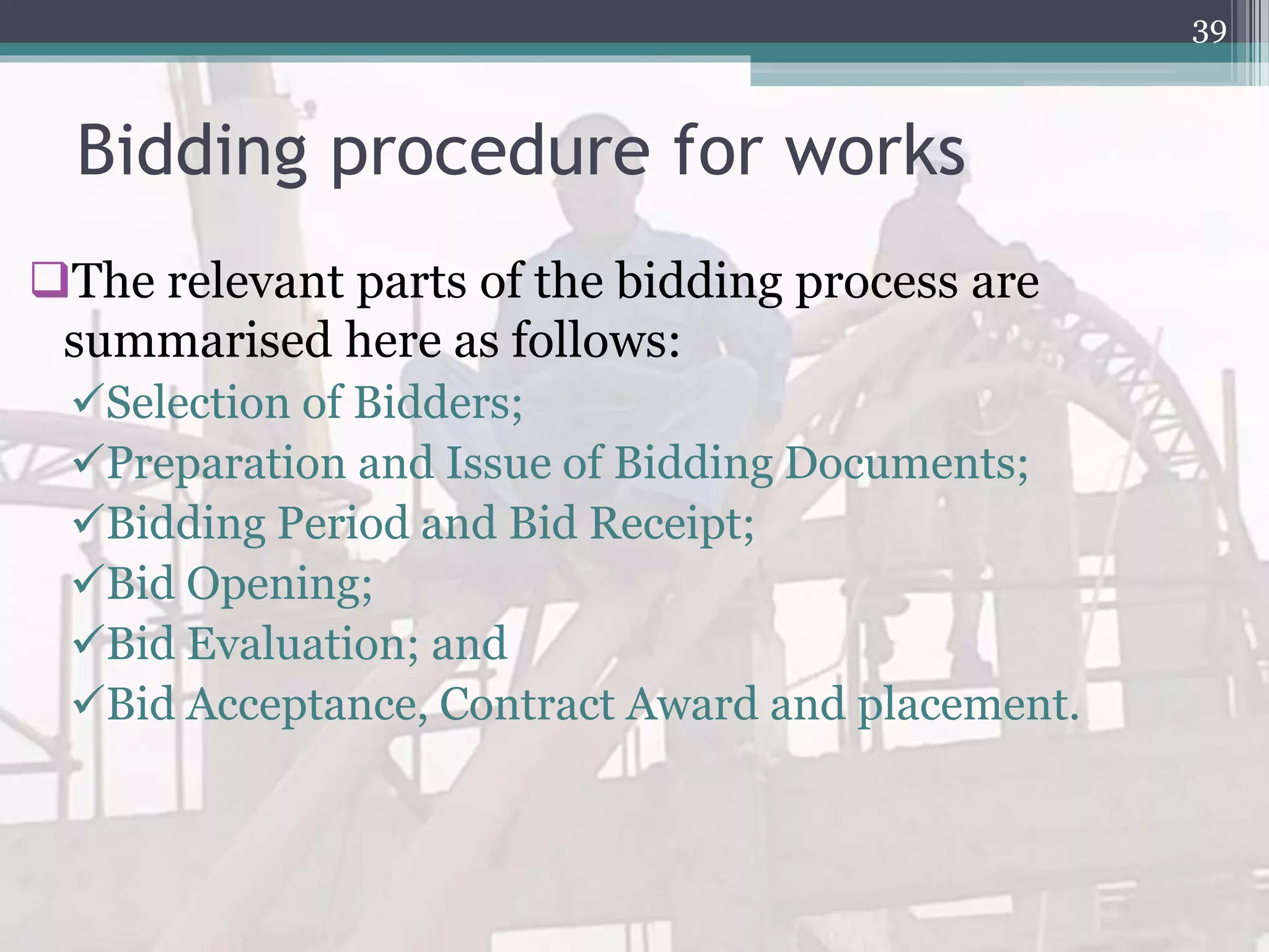 Bidding procedure for works
The relevant parts of the bidding process are
summarised here as follows:
Selection of Bidders;
Preparation and Issue of Bidding Documents;
Bidding Period and Bid Receipt;
Bid Opening;
Bid Evaluation; and
Bid Acceptance, Contract Award and placement.
39
 