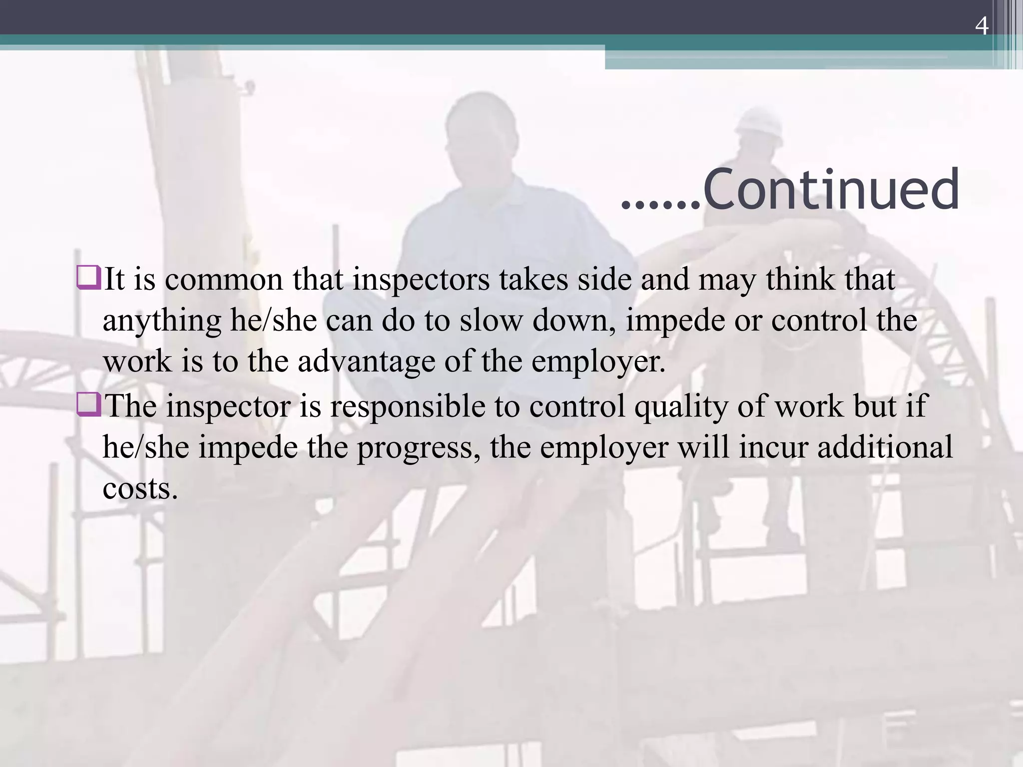 ……Continued
It is common that inspectors takes side and may think that
anything he/she can do to slow down, impede or control the
work is to the advantage of the employer.
The inspector is responsible to control quality of work but if
he/she impede the progress, the employer will incur additional
costs.
4
 