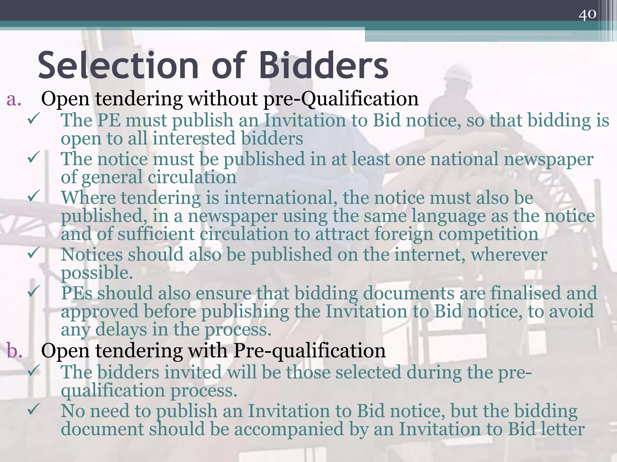 Selection of Bidders
a. Open tendering without pre-Qualification
 The PE must publish an Invitation to Bid notice, so that bidding is
open to all interested bidders
 The notice must be published in at least one national newspaper
of general circulation
 Where tendering is international, the notice must also be
published, in a newspaper using the same language as the notice
and of sufficient circulation to attract foreign competition
 Notices should also be published on the internet, wherever
possible.
 PEs should also ensure that bidding documents are finalised and
approved before publishing the Invitation to Bid notice, to avoid
any delays in the process.
b. Open tendering with Pre-qualification
 The bidders invited will be those selected during the pre-
qualification process.
 No need to publish an Invitation to Bid notice, but the bidding
document should be accompanied by an Invitation to Bid letter
40
 
