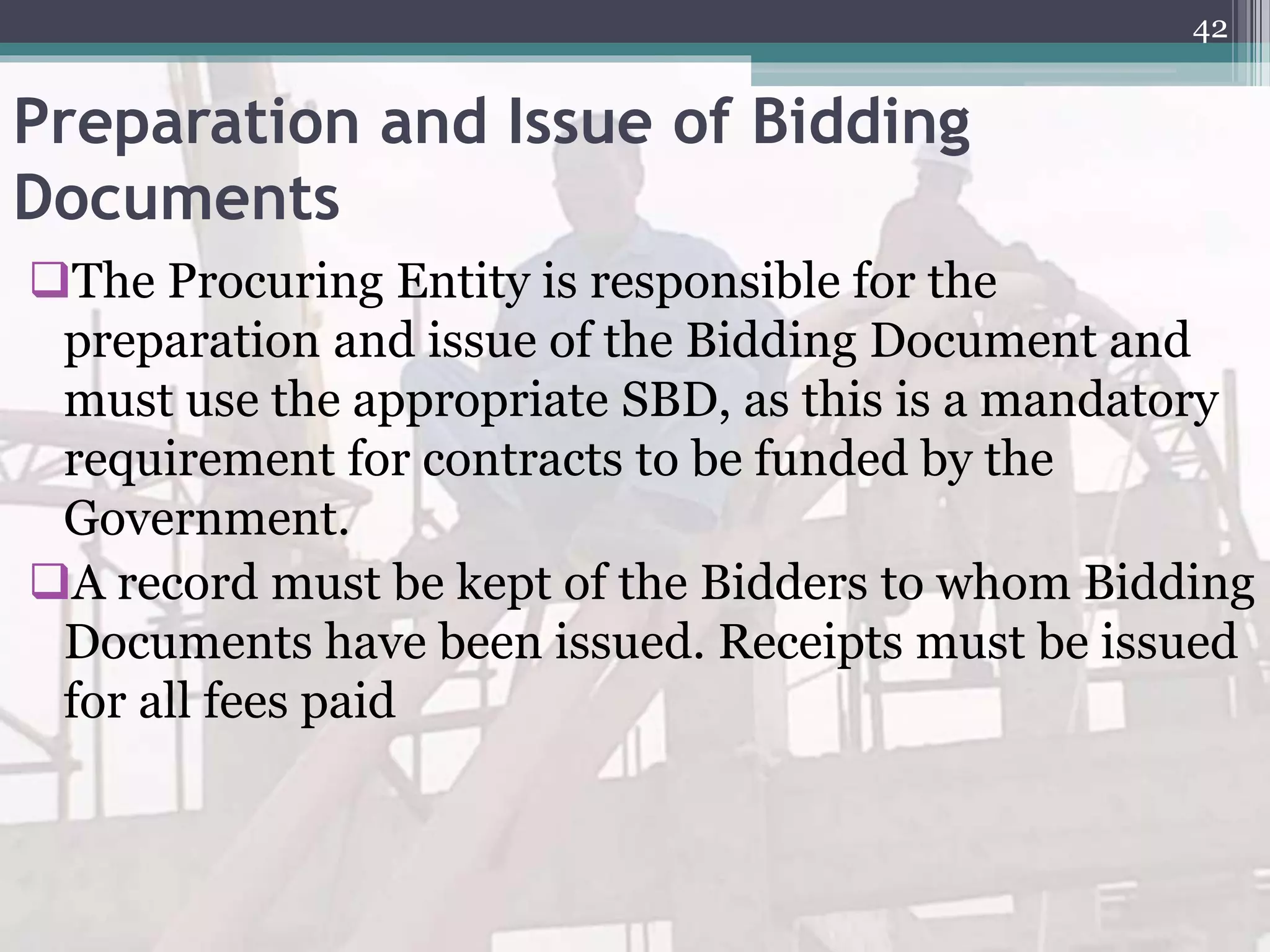 Preparation and Issue of Bidding
Documents
The Procuring Entity is responsible for the
preparation and issue of the Bidding Document and
must use the appropriate SBD, as this is a mandatory
requirement for contracts to be funded by the
Government.
A record must be kept of the Bidders to whom Bidding
Documents have been issued. Receipts must be issued
for all fees paid
42
 