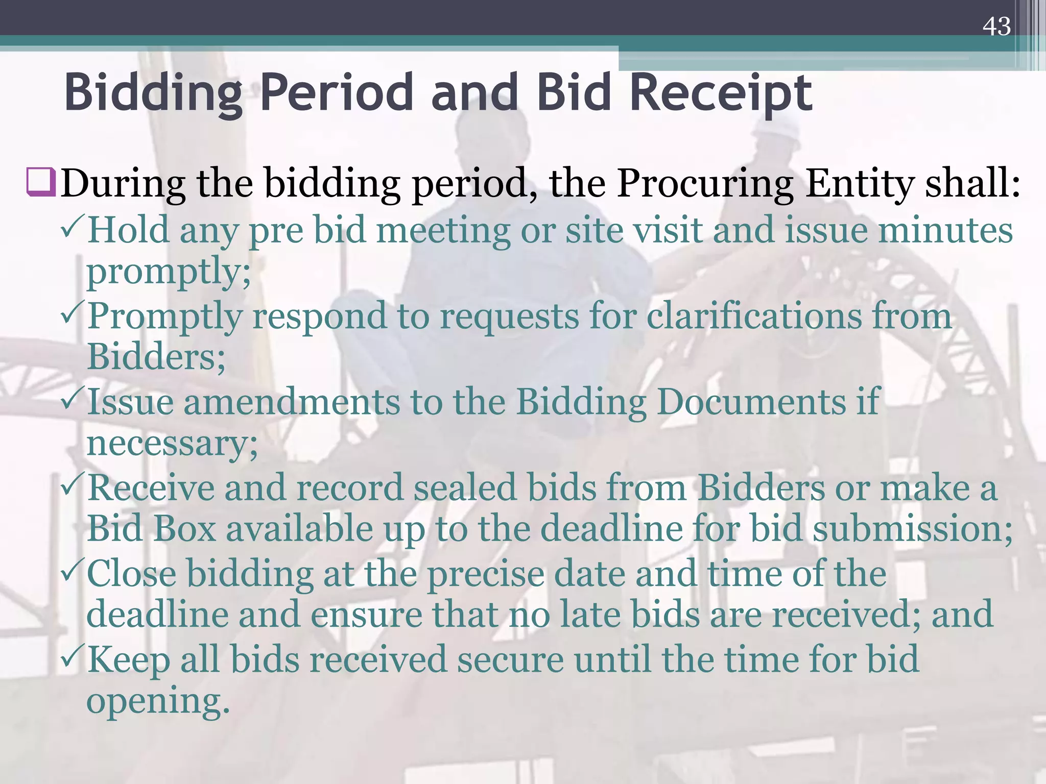 Bidding Period and Bid Receipt
During the bidding period, the Procuring Entity shall:
Hold any pre bid meeting or site visit and issue minutes
promptly;
Promptly respond to requests for clarifications from
Bidders;
Issue amendments to the Bidding Documents if
necessary;
Receive and record sealed bids from Bidders or make a
Bid Box available up to the deadline for bid submission;
Close bidding at the precise date and time of the
deadline and ensure that no late bids are received; and
Keep all bids received secure until the time for bid
opening.
43
 