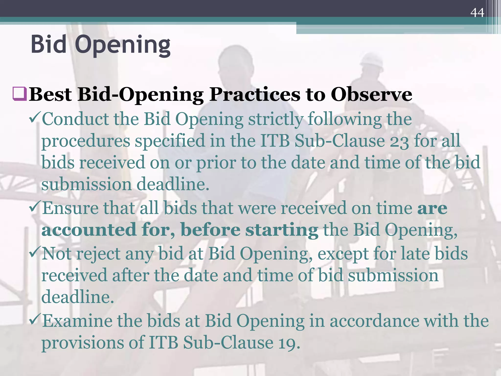 Bid Opening
Best Bid-Opening Practices to Observe
Conduct the Bid Opening strictly following the
procedures specified in the ITB Sub-Clause 23 for all
bids received on or prior to the date and time of the bid
submission deadline.
Ensure that all bids that were received on time are
accounted for, before starting the Bid Opening,
Not reject any bid at Bid Opening, except for late bids
received after the date and time of bid submission
deadline.
Examine the bids at Bid Opening in accordance with the
provisions of ITB Sub-Clause 19.
44
 