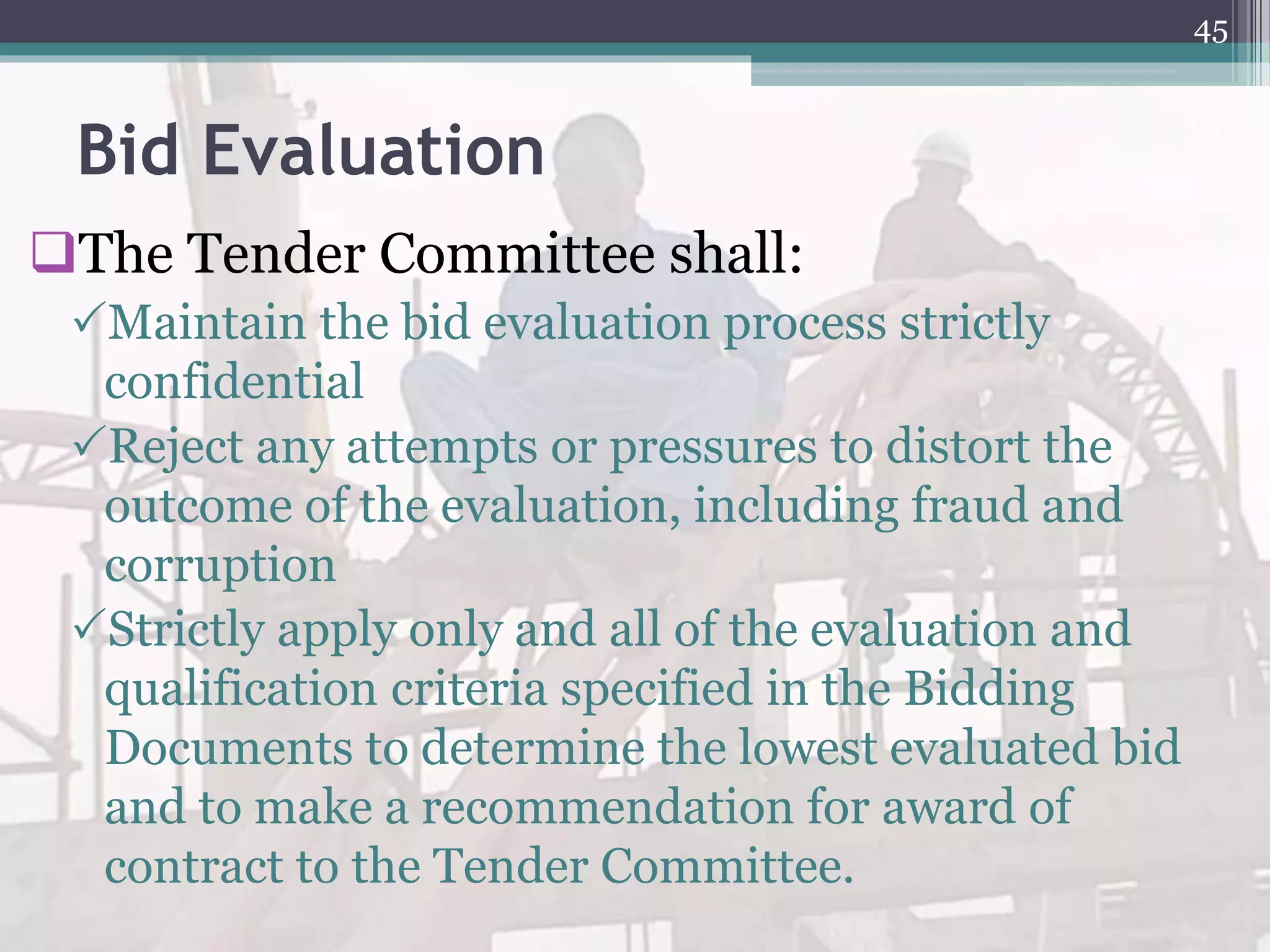Bid Evaluation
The Tender Committee shall:
Maintain the bid evaluation process strictly
confidential
Reject any attempts or pressures to distort the
outcome of the evaluation, including fraud and
corruption
Strictly apply only and all of the evaluation and
qualification criteria specified in the Bidding
Documents to determine the lowest evaluated bid
and to make a recommendation for award of
contract to the Tender Committee.
45
 
