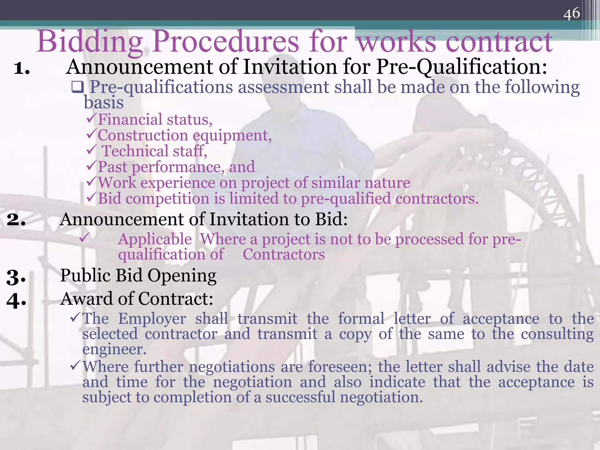 Bidding Procedures for works contract
1. Announcement of Invitation for Pre-Qualification:
 Pre-qualifications assessment shall be made on the following
basis
Financial status,
Construction equipment,
 Technical staff,
Past performance, and
Work experience on project of similar nature
Bid competition is limited to pre-qualified contractors.
2. Announcement of Invitation to Bid:
 Applicable Where a project is not to be processed for pre-
qualification of Contractors
3. Public Bid Opening
4. Award of Contract:
The Employer shall transmit the formal letter of acceptance to the
selected contractor and transmit a copy of the same to the consulting
engineer.
Where further negotiations are foreseen; the letter shall advise the date
and time for the negotiation and also indicate that the acceptance is
subject to completion of a successful negotiation.
46
 