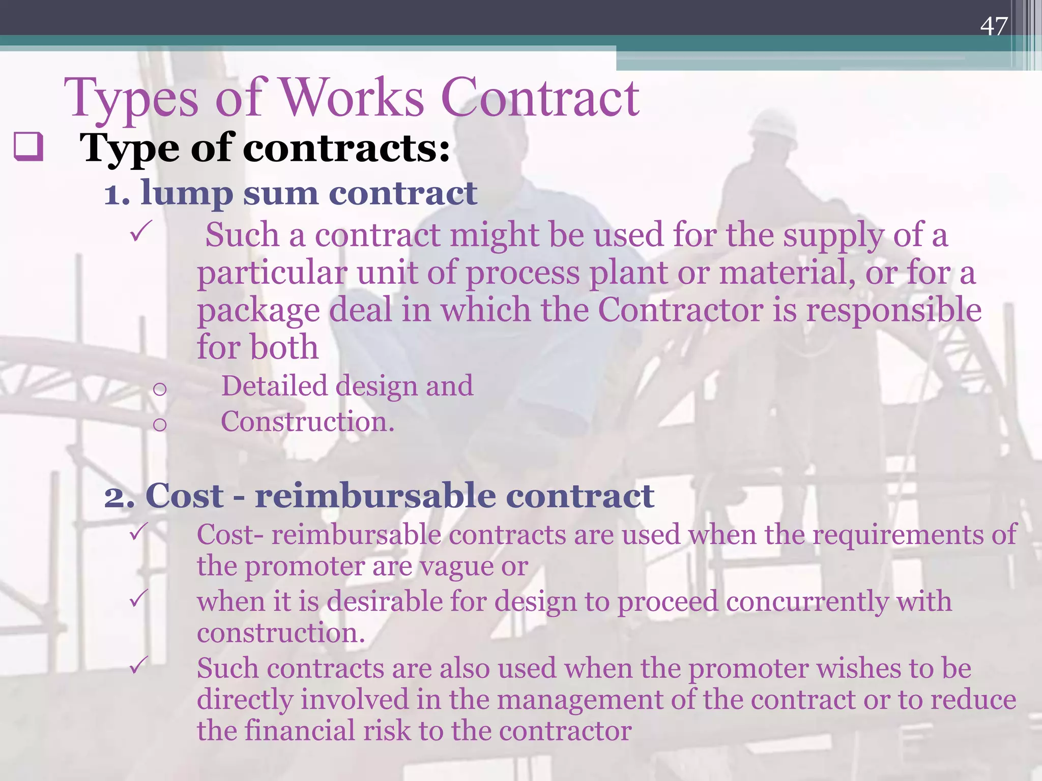 Types of Works Contract
 Type of contracts:
1. lump sum contract
 Such a contract might be used for the supply of a
particular unit of process plant or material, or for a
package deal in which the Contractor is responsible
for both
o Detailed design and
o Construction.
2. Cost - reimbursable contract
 Cost- reimbursable contracts are used when the requirements of
the promoter are vague or
 when it is desirable for design to proceed concurrently with
construction.
 Such contracts are also used when the promoter wishes to be
directly involved in the management of the contract or to reduce
the financial risk to the contractor
47
 