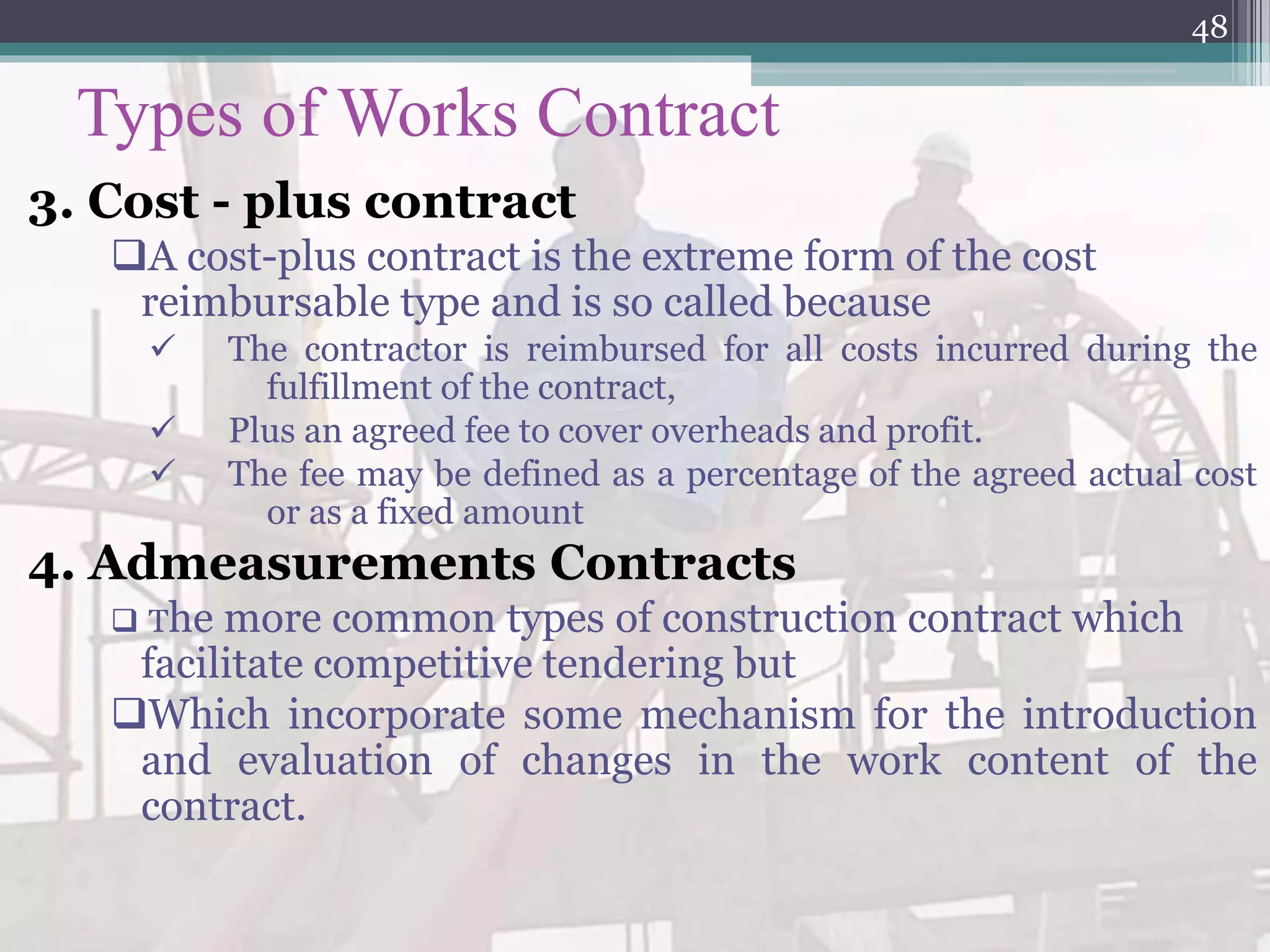 Types of Works Contract
3. Cost - plus contract
A cost-plus contract is the extreme form of the cost
reimbursable type and is so called because
 The contractor is reimbursed for all costs incurred during the
fulfillment of the contract,
 Plus an agreed fee to cover overheads and profit.
 The fee may be defined as a percentage of the agreed actual cost
or as a fixed amount
4. Admeasurements Contracts
 The more common types of construction contract which
facilitate competitive tendering but
Which incorporate some mechanism for the introduction
and evaluation of changes in the work content of the
contract.
48
 
