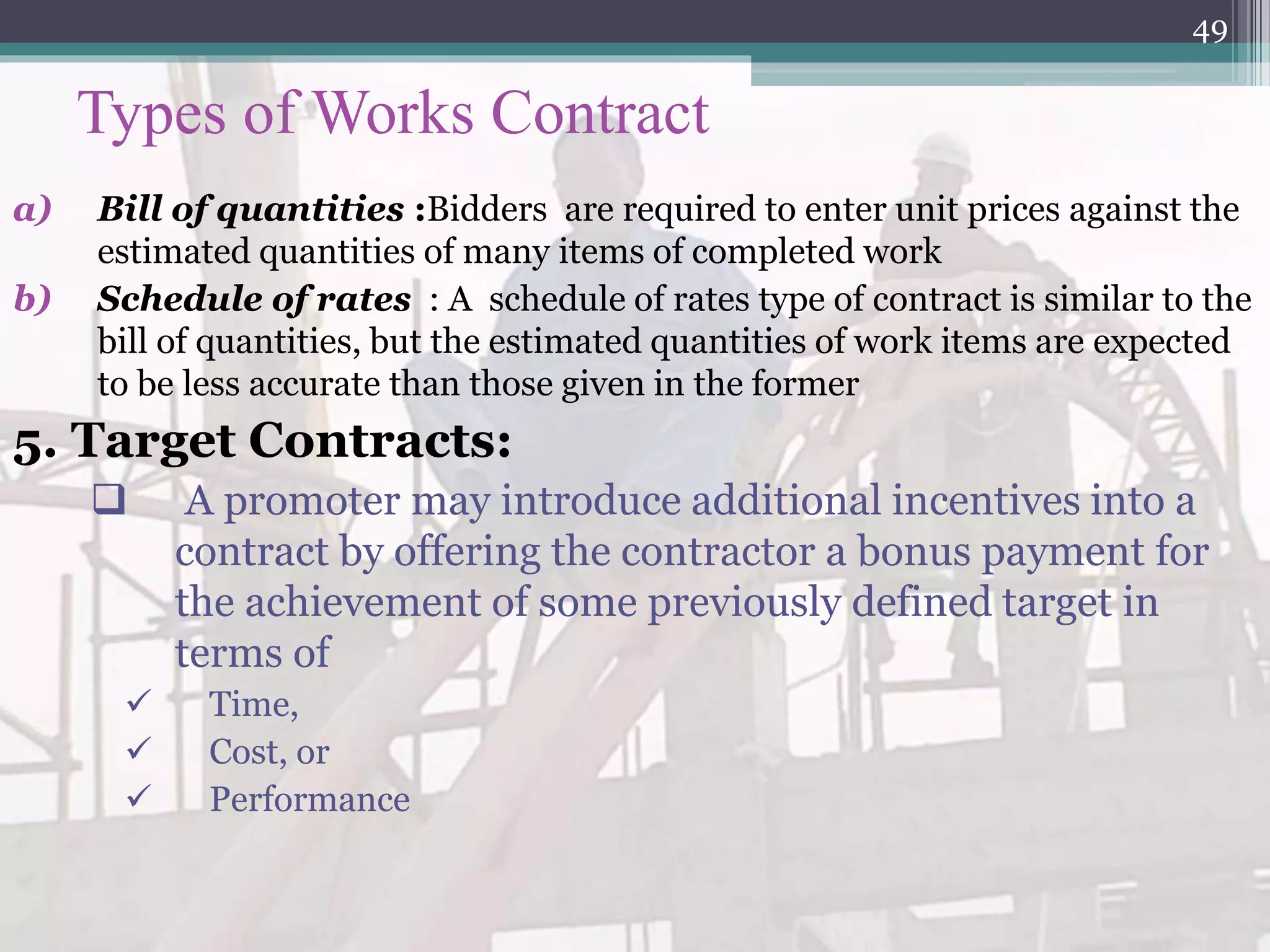 Types of Works Contract
a) Bill of quantities :Bidders are required to enter unit prices against the
estimated quantities of many items of completed work
b) Schedule of rates : A schedule of rates type of contract is similar to the
bill of quantities, but the estimated quantities of work items are expected
to be less accurate than those given in the former
5. Target Contracts:
 A promoter may introduce additional incentives into a
contract by offering the contractor a bonus payment for
the achievement of some previously defined target in
terms of
 Time,
 Cost, or
 Performance
49
 