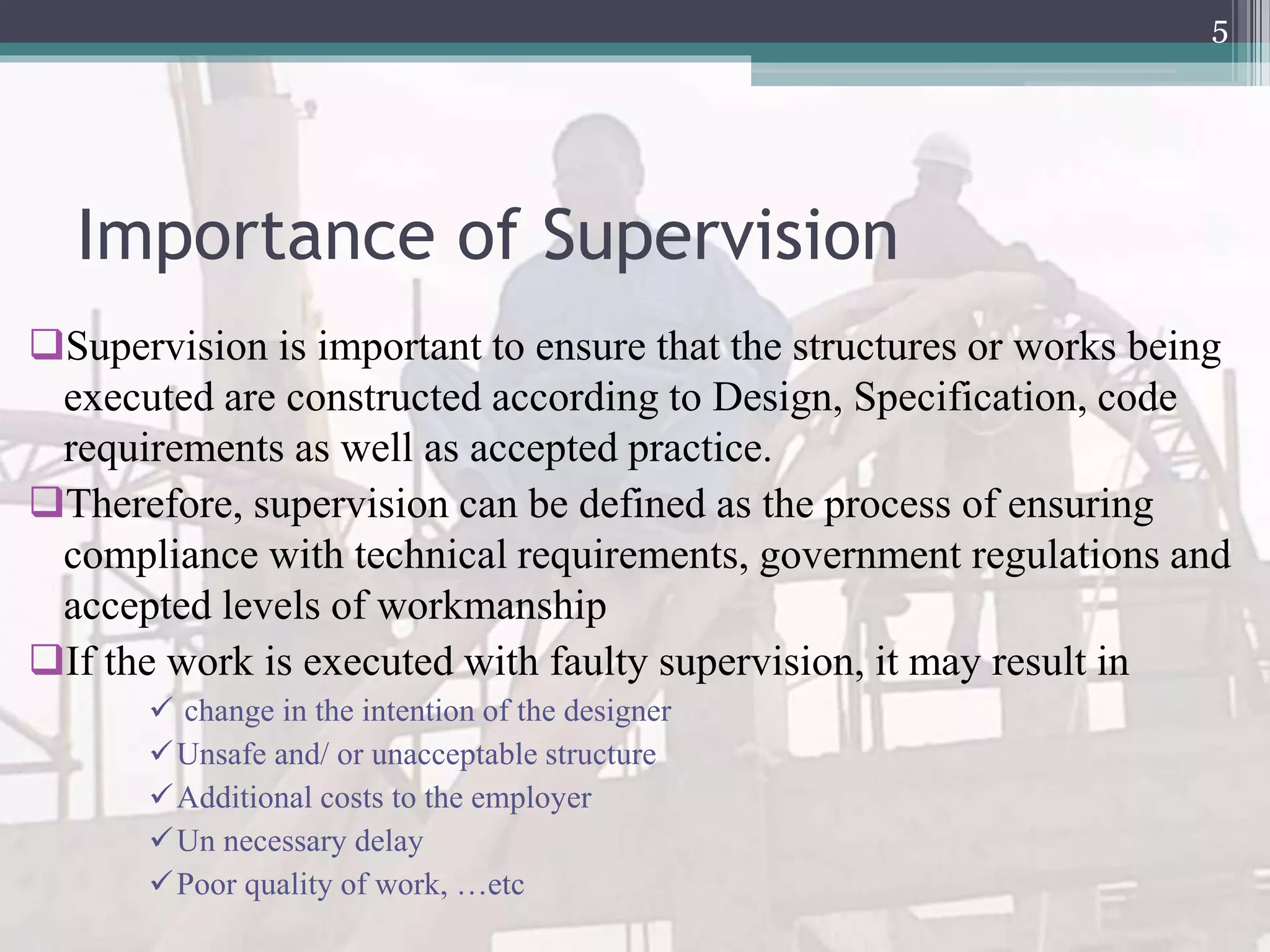 Importance of Supervision
Supervision is important to ensure that the structures or works being
executed are constructed according to Design, Specification, code
requirements as well as accepted practice.
Therefore, supervision can be defined as the process of ensuring
compliance with technical requirements, government regulations and
accepted levels of workmanship
If the work is executed with faulty supervision, it may result in
 change in the intention of the designer
Unsafe and/ or unacceptable structure
Additional costs to the employer
Un necessary delay
Poor quality of work, …etc
5
 