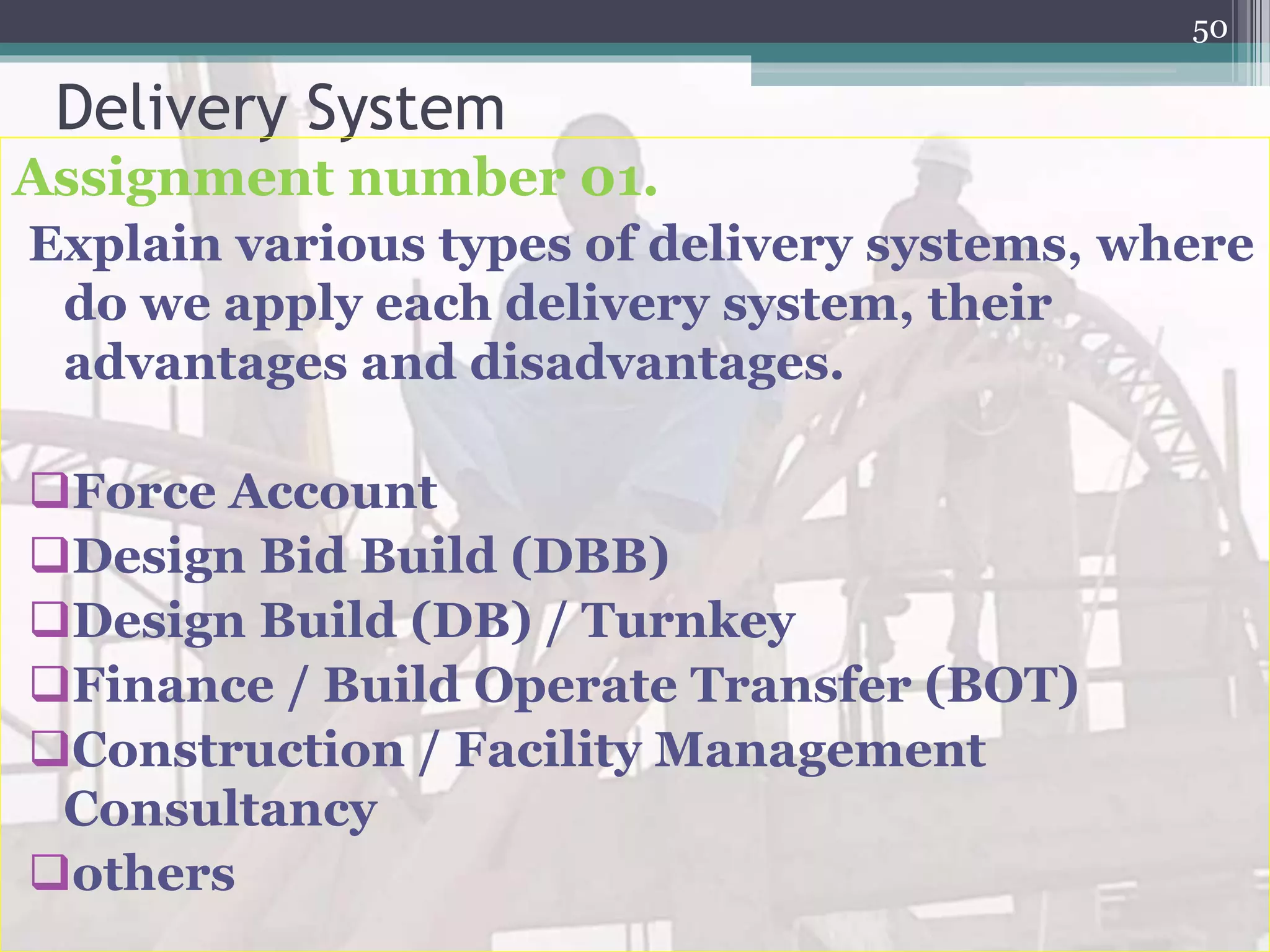 Delivery System
Assignment number 01.
Explain various types of delivery systems, where
do we apply each delivery system, their
advantages and disadvantages.
Force Account
Design Bid Build (DBB)
Design Build (DB) / Turnkey
Finance / Build Operate Transfer (BOT)
Construction / Facility Management
Consultancy
others
50
 