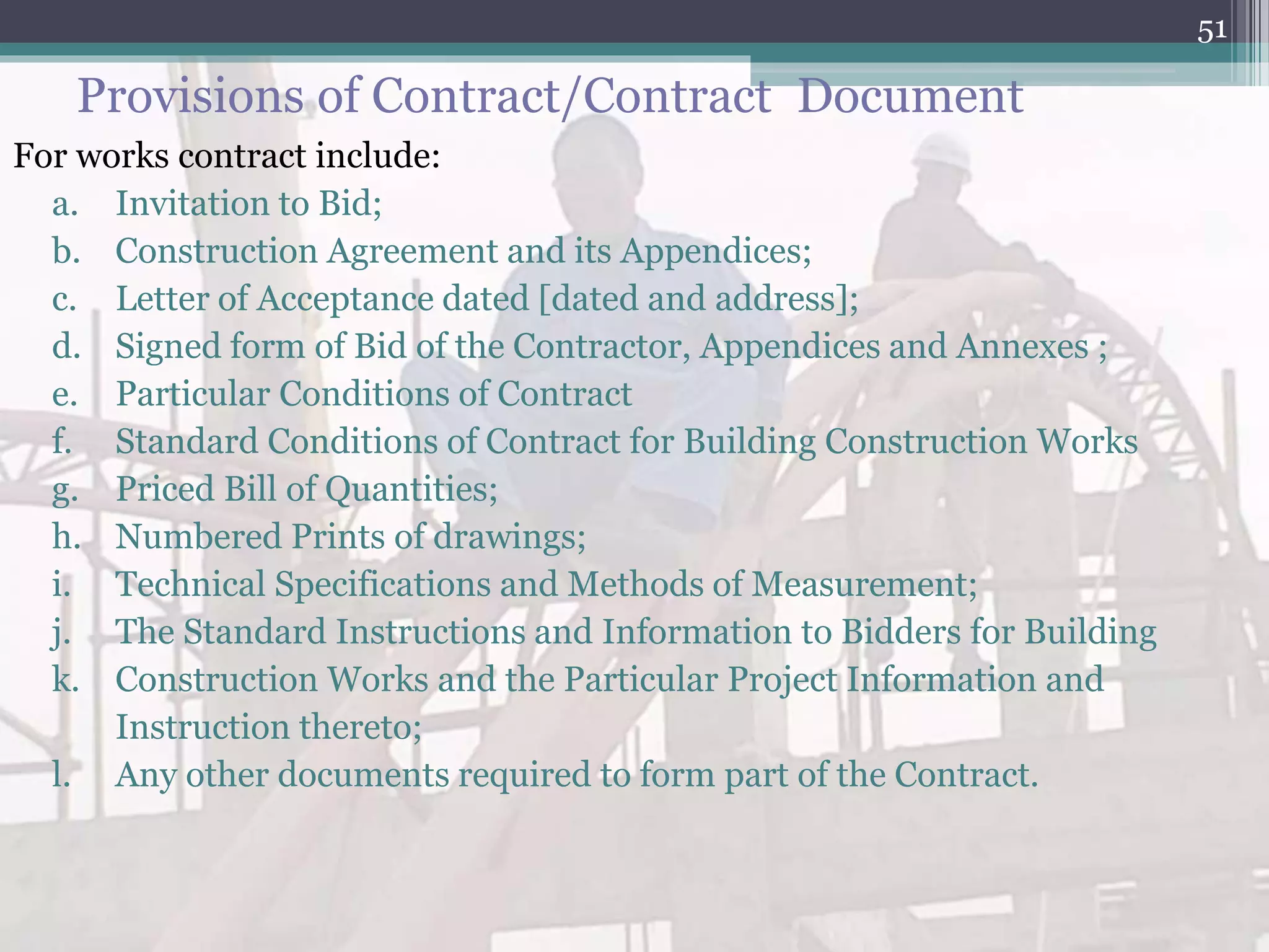 Provisions of Contract/Contract Document
For works contract include:
a. Invitation to Bid;
b. Construction Agreement and its Appendices;
c. Letter of Acceptance dated [dated and address];
d. Signed form of Bid of the Contractor, Appendices and Annexes ;
e. Particular Conditions of Contract
f. Standard Conditions of Contract for Building Construction Works
g. Priced Bill of Quantities;
h. Numbered Prints of drawings;
i. Technical Specifications and Methods of Measurement;
j. The Standard Instructions and Information to Bidders for Building
k. Construction Works and the Particular Project Information and
Instruction thereto;
l. Any other documents required to form part of the Contract.
51
 