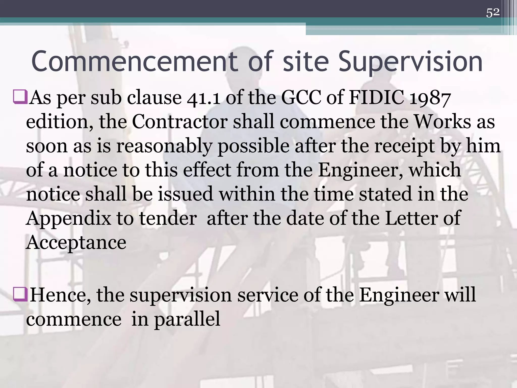 Commencement of site Supervision
As per sub clause 41.1 of the GCC of FIDIC 1987
edition, the Contractor shall commence the Works as
soon as is reasonably possible after the receipt by him
of a notice to this effect from the Engineer, which
notice shall be issued within the time stated in the
Appendix to tender after the date of the Letter of
Acceptance
Hence, the supervision service of the Engineer will
commence in parallel
52
 